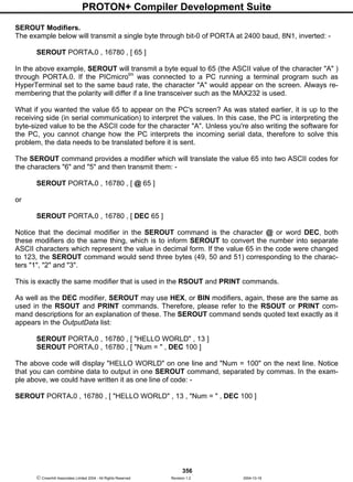 PROTON+ Compiler Development Suite
356
 Crownhill Associates Limited 2004 - All Rights Reserved Revision 1.2 2004-10-18
SEROUT Modifiers.
The example below will transmit a single byte through bit-0 of PORTA at 2400 baud, 8N1, inverted: -
SEROUT PORTA.0 , 16780 , [ 65 ]
In the above example, SEROUT will transmit a byte equal to 65 (the ASCII value of the character "A" )
through PORTA.0. If the PICmicrotm
was connected to a PC running a terminal program such as
HyperTerminal set to the same baud rate, the character "A" would appear on the screen. Always re-
membering that the polarity will differ if a line transceiver such as the MAX232 is used.
What if you wanted the value 65 to appear on the PC's screen? As was stated earlier, it is up to the
receiving side (in serial communication) to interpret the values. In this case, the PC is interpreting the
byte-sized value to be the ASCII code for the character "A". Unless you're also writing the software for
the PC, you cannot change how the PC interprets the incoming serial data, therefore to solve this
problem, the data needs to be translated before it is sent.
The SEROUT command provides a modifier which will translate the value 65 into two ASCII codes for
the characters "6" and "5" and then transmit them: -
SEROUT PORTA.0 , 16780 , [ @ 65 ]
or
SEROUT PORTA.0 , 16780 , [ DEC 65 ]
Notice that the decimal modifier in the SEROUT command is the character @ or word DEC, both
these modifiers do the same thing, which is to inform SEROUT to convert the number into separate
ASCII characters which represent the value in decimal form. If the value 65 in the code were changed
to 123, the SEROUT command would send three bytes (49, 50 and 51) corresponding to the charac-
ters "1", "2" and "3".
This is exactly the same modifier that is used in the RSOUT and PRINT commands.
As well as the DEC modifier, SEROUT may use HEX, or BIN modifiers, again, these are the same as
used in the RSOUT and PRINT commands. Therefore, please refer to the RSOUT or PRINT com-
mand descriptions for an explanation of these. The SEROUT command sends quoted text exactly as it
appears in the OutputData list:
SEROUT PORTA.0 , 16780 , [ "HELLO WORLD" , 13 ]
SEROUT PORTA.0 , 16780 , [ "Num = " , DEC 100 ]
The above code will display "HELLO WORLD" on one line and "Num = 100" on the next line. Notice
that you can combine data to output in one SEROUT command, separated by commas. In the exam-
ple above, we could have written it as one line of code: -
SEROUT PORTA.0 , 16780 , [ "HELLO WORLD" , 13 , "Num = " , DEC 100 ]
 