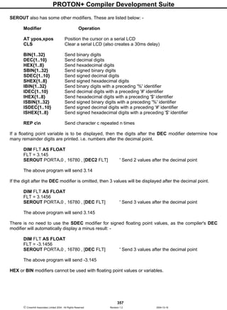 PROTON+ Compiler Development Suite
357
 Crownhill Associates Limited 2004 - All Rights Reserved Revision 1.2 2004-10-18
SEROUT also has some other modifiers. These are listed below: -
Modifier Operation
AT ypos,xpos Position the cursor on a serial LCD
CLS Clear a serial LCD (also creates a 30ms delay)
BIN{1..32} Send binary digits
DEC{1..10} Send decimal digits
HEX{1..8} Send hexadecimal digits
SBIN{1..32} Send signed binary digits
SDEC{1..10} Send signed decimal digits
SHEX{1..8} Send signed hexadecimal digits
IBIN{1..32} Send binary digits with a preceding '%' identifier
IDEC{1..10} Send decimal digits with a preceding '#' identifier
IHEX{1..8} Send hexadecimal digits with a preceding '$' identifier
ISBIN{1..32} Send signed binary digits with a preceding '%' identifier
ISDEC{1..10} Send signed decimal digits with a preceding '#' identifier
ISHEX{1..8} Send signed hexadecimal digits with a preceding '$' identifier
REP cn Send character c repeated n times
If a floating point variable is to be displayed, then the digits after the DEC modifier determine how
many remainder digits are printed. i.e. numbers after the decimal point.
DIM FLT AS FLOAT
FLT = 3.145
SEROUT PORTA.0 , 16780 , [DEC2 FLT] ' Send 2 values after the decimal point
The above program will send 3.14
If the digit after the DEC modifier is omitted, then 3 values will be displayed after the decimal point.
DIM FLT AS FLOAT
FLT = 3.1456
SEROUT PORTA.0 , 16780 , [DEC FLT] ' Send 3 values after the decimal point
The above program will send 3.145
There is no need to use the SDEC modifier for signed floating point values, as the compiler's DEC
modifier will automatically display a minus result: -
DIM FLT AS FLOAT
FLT = -3.1456
SEROUT PORTA.0 , 16780 , [DEC FLT] ' Send 3 values after the decimal point
The above program will send -3.145
HEX or BIN modifiers cannot be used with floating point values or variables.
 