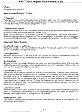 PROTON+ Compiler Development Suite
34
 Crownhill Associates Limited 2004 - All Rights Reserved Revision 1.2 2004-10-18
Redo
Reverse an undo command.
Assemble and Program Toolbar
Assemble
Pressing this button, or F9, will compile the currently active editor page. The compile button will gen-
erate a *.hex file, which you then have to manually program into your microcontroller. Pressing the as-
semble button will automatically save all open files to disk.
Assemble and Program
Pressing this button, or F10, will compile the currently active editor page. Pressing the assemble and
program button will automatically save all open files to disk.
Unlike the assemble button, the Assembler plugin will then automatically invoke a user selectable ap-
plication and pass the assembler output to it. The target application is normally a device programmer,
for example, MicroCode Loader. This enables you to program the generated *.hex file into your MCU.
Assembler Editor Options
Show Line Numbers in Left Gutter
Display line numbers in the editors left hand side gutter. If enabled, the gutter width is increased in
size to accommodate a five digit line number.
Show Right Gutter
Displays a line to the right of the main editor. You can also set the distance from the left margin (in
characters). This feature can be useful for aligning your program comments.
Use Smart Tabs
Normally, pressing the tab key will advance the cursor by a set number of characters. With smart tabs
enabled, the cursor will move to a position along the current line which depends on the text on the pre-
vious line. Can be useful for aligning code blocks.
Convert Tabs to Spaces
When the tab key is pressed, the editor will normally insert a tab control character, whose size will de-
pend on the value shown in the width edit box (the default is four spaces). If you then press the back-
space key, the whole tab is deleted (that is, the cursor will move back four spaces). If convert tabs to
spaces is enabled, the tab control character is replaced by the space control character (multiplied by
the number shown in the width edit box). Pressing the backspace key will therefore only move the cur-
sor back by one space. Please note that internally, the editor does not use hard tabs, even if convert
tabs to spaces is unchecked.
Automatically Indent
When the carriage return key is pressed in the editor window, automatically indent will advance the
cursor to a position just below the first word occurrence of the previous line. When this feature is un-
checked, the cursor just moves to the beginning of the next line.
Show Parameter Hints
If this option is enabled, small prompts are displayed in the main editor window when a particular com-
piler keyword is recognised.
 