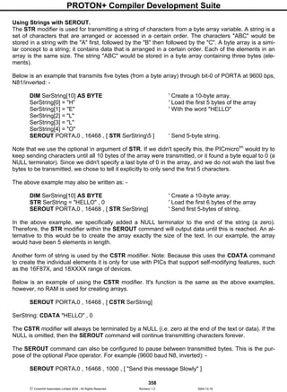 PROTON+ Compiler Development Suite
358
 Crownhill Associates Limited 2004 - All Rights Reserved Revision 1.2 2004-10-18
Using Strings with SEROUT.
The STR modifier is used for transmitting a string of characters from a byte array variable. A string is a
set of characters that are arranged or accessed in a certain order. The characters "ABC" would be
stored in a string with the "A" first, followed by the "B" then followed by the "C". A byte array is a simi-
lar concept to a string; it contains data that is arranged in a certain order. Each of the elements in an
array is the same size. The string "ABC" would be stored in a byte array containing three bytes (ele-
ments).
Below is an example that transmits five bytes (from a byte array) through bit-0 of PORTA at 9600 bps,
N81/inverted: -
DIM SerString[10] AS BYTE ' Create a 10-byte array.
SerString[0] = "H" ' Load the first 5 bytes of the array
SerString[1] = "E" ' With the word "HELLO"
SerString[2] = "L"
SerString[3] = "L"
SerString[4] = "O"
SEROUT PORTA.0 , 16468 , [ STR SerString5 ] ' Send 5-byte string.
Note that we use the optional n argument of STR. If we didn't specify this, the PICmicrotm
would try to
keep sending characters until all 10 bytes of the array were transmitted, or it found a byte equal to 0 (a
NULL terminator). Since we didn't specify a last byte of 0 in the array, and we do not wish the last five
bytes to be transmitted, we chose to tell it explicitly to only send the first 5 characters.
The above example may also be written as: -
DIM SerString[10] AS BYTE ' Create a 10-byte array.
STR SerString = "HELLO" , 0 ' Load the first 6 bytes of the array
SEROUT PORTA.0 , 16468 , [ STR SerString] ' Send first 5-bytes of string.
In the above example, we specifically added a NULL terminator to the end of the string (a zero).
Therefore, the STR modifier within the SEROUT command will output data until this is reached. An al-
ternative to this would be to create the array exactly the size of the text. In our example, the array
would have been 5 elements in length.
Another form of string is used by the CSTR modifier. Note: Because this uses the CDATA command
to create the individual elements it is only for use with PICs that support self-modifying features, such
as the 16F87X, and 18XXXX range of devices.
Below is an example of using the CSTR modifier. It's function is the same as the above examples,
however, no RAM is used for creating arrays.
SEROUT PORTA.0 , 16468 , [ CSTR SerString]
SerString: CDATA "HELLO" , 0
The CSTR modifier will always be terminated by a NULL (i.e. zero at the end of the text or data). If the
NULL is omitted, then the SEROUT command will continue transmitting characters forever.
The SEROUT command can also be configured to pause between transmitted bytes. This is the pur-
pose of the optional Pace operator. For example (9600 baud N8, inverted): -
SEROUT PORTA.0 , 16468 , 1000 , [ "Send this message Slowly" ]
 