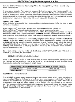 PROTON+ Compiler Development Suite
359
 Crownhill Associates Limited 2004 - All Rights Reserved Revision 1.2 2004-10-18
Here, the PICmicrotm
transmits the message "Send this message Slowly" with a 1 second delay be-
tween each character.
A good reason to use the Pace feature is to support devices that require more than one stop bit. Nor-
mally, the PICmicrotm
sends data as fast as it can (with a minimum of 1 stop bit between bytes). Since
a stop bit is really just a resting state in the line (no data transmitted), using the Pace option will effec-
tively add multiple stop bits. Since the requirement for 2 or more stop bits (on some devices) is really
just a minimum requirement, the receiving side should receive this data correctly.
SEROUT Flow Control.
When designing an application that requires serial communication between PICs, you need to work
within these limitations: -
When the PICmicrotm
is sending or receiving data, it cannot execute other instructions.
When the PICmicrotm
is executing other instructions, it cannot send or receive data.
The compiler does not offer a serial buffer as there is in PCs. At lower crystal frequencies, and higher
serial rates, the PICmicrotm
cannot receive data via SERIN, process it, and execute another SERIN in
time to catch the next chunk of data, unless there are significant pauses between data transmissions.
These limitations can sometimes be addressed by using flow control; the Fpin option for SEROUT and
SERIN. Through Fpin, SERIN can inform another PICmicrotm
sender when it is ready to receive data
and SEROUT (on the sender) will wait for permission to send. Fpin flow control follows the rules of
other serial handshaking schemes, however most computers other than the PICmicrotm
cannot start
and stop serial transmission on a byte-by-byte basis. That is why this discussion is limited to commu-
nication between PICmicros.
Below is an example using flow control with data through bit-0 of PORTA, and flow control through bit-
1 of PORTA, 9600 baud, N8, noninverted: -
SEROUT PORTA.0PORTA.1 , 84 , [SerData]
When SERIN executes, bit-0 of PORTA (Tpin) is made an output in preparation for sending data, and
bit-1 of PORTA (Fpin) is made an input, to wait for the "go" signal from the receiver. The table below
illustrates the relationship of serial polarity to Fpin states.
Serial Polarity Ready to Receive ("Go") Not Ready to Receive ("Stop")
Inverted Fpin is High (1) Fpin is Low (0)
Non-inverted Fpin is Low (0) Fpin is High (1)
See SERIN for a flow control circuit.
The SEROUT command supports open-drain and open-source output, which makes it possible to
network multiple PICs on a single pair of wires. These ‘open baudmodes' only actively drive the Tpin in
one state (for the other state, they simply disconnect the pin; setting it to an input mode). If two PICs in
a network had their SEROUT lines connected together (while a third device listened on that line) and
the PICs were using always-driven baudmodes, they could simultaneously output two opposite states
(i.e. +5 volts and ground). This would create a short circuit. The heavy current flow would likely dam-
age the I/O pins or the PICs themselves.
 