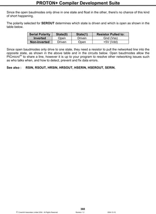 PROTON+ Compiler Development Suite
360
 Crownhill Associates Limited 2004 - All Rights Reserved Revision 1.2 2004-10-18
Since the open baudmodes only drive in one state and float in the other, there's no chance of this kind
of short happening.
The polarity selected for SEROUT determines which state is driven and which is open as shown in the
table below.
Serial Polarity State(0) State(1) Resistor Pulled to:
Inverted Open Driven Gnd (Vss)
Non-inverted Driven Open +5V (Vdd)
Since open baudmodes only drive to one state, they need a resistor to pull the networked line into the
opposite state, as shown in the above table and in the circuits below. Open baudmodes allow the
PICmicrotm
to share a line, however it is up to your program to resolve other networking issues such
as who talks when, and how to detect, prevent and fix data errors.
See also : RSIN, RSOUT, HRSIN, HRSOUT, HSERIN, HSEROUT, SERIN.
 