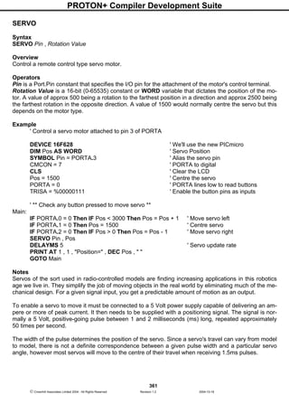 PROTON+ Compiler Development Suite
361
 Crownhill Associates Limited 2004 - All Rights Reserved Revision 1.2 2004-10-18
SERVO
Syntax
SERVO Pin , Rotation Value
Overview
Control a remote control type servo motor.
Operators
Pin is a Port.Pin constant that specifies the I/O pin for the attachment of the motor's control terminal.
Rotation Value is a 16-bit (0-65535) constant or WORD variable that dictates the position of the mo-
tor. A value of approx 500 being a rotation to the farthest position in a direction and approx 2500 being
the farthest rotation in the opposite direction. A value of 1500 would normally centre the servo but this
depends on the motor type.
Example
' Control a servo motor attached to pin 3 of PORTA
DEVICE 16F628 ' We'll use the new PICmicro
DIM Pos AS WORD ' Servo Position
SYMBOL Pin = PORTA.3 ' Alias the servo pin
CMCON = 7 ' PORTA to digital
CLS ' Clear the LCD
Pos = 1500 ' Centre the servo
PORTA = 0 ' PORTA lines low to read buttons
TRISA = %00000111 ' Enable the button pins as inputs
' ** Check any button pressed to move servo **
Main:
IF PORTA.0 = 0 Then IF Pos < 3000 Then Pos = Pos + 1 ' Move servo left
IF PORTA.1 = 0 Then Pos = 1500 ' Centre servo
IF PORTA.2 = 0 Then IF Pos > 0 Then Pos = Pos - 1 ' Move servo right
SERVO Pin , Pos
DELAYMS 5 ' Servo update rate
PRINT AT 1 , 1 , "Position=" , DEC Pos , " "
GOTO Main
Notes
Servos of the sort used in radio-controlled models are finding increasing applications in this robotics
age we live in. They simplify the job of moving objects in the real world by eliminating much of the me-
chanical design. For a given signal input, you get a predictable amount of motion as an output.
To enable a servo to move it must be connected to a 5 Volt power supply capable of delivering an am-
pere or more of peak current. It then needs to be supplied with a positioning signal. The signal is nor-
mally a 5 Volt, positive-going pulse between 1 and 2 milliseconds (ms) long, repeated approximately
50 times per second.
The width of the pulse determines the position of the servo. Since a servo's travel can vary from model
to model, there is not a definite correspondence between a given pulse width and a particular servo
angle, however most servos will move to the centre of their travel when receiving 1.5ms pulses.
 