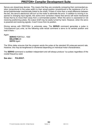 PROTON+ Compiler Development Suite
362
 Crownhill Associates Limited 2004 - All Rights Reserved Revision 1.2 2004-10-18
Servos are closed-loop devices. This means that they are constantly comparing their commanded po-
sition (proportional to the pulse width) to their actual position (proportional to the resistance of an in-
ternal potentiometer mechanically linked to the shaft). If there is more than a small difference between
the two, the servo's electronics will turn on the motor to eliminate the error. In addition to moving in re-
sponse to changing input signals, this active error correction means that servos will resist mechanical
forces that try to move them away from a commanded position. When the servo is unpowered or not
receiving positioning pulses, the output shaft may be easily turned by hand. However, when the servo
is powered and receiving signals, it won't move from its position.
Driving servos with PROTON+ is extremely easy. The SERVO command generates a pulse in
1microsecond (µs) units, so the following code would command a servo to its centred position and
hold it there: -
Again:
SERVO PORTA.0 , 1500
DELAYMS 20
GOTO Again
The 20ms delay ensures that the program sends the pulse at the standard 50 pulse-per-second rate.
However, this may be lengthened or shortened depending on individual motor characteristics.
The SERVO command is oscillator independent and will always produce 1us pulses regardless of the
crystal frequency used.
See also : PULSOUT.
 