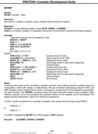 PROTON+ Compiler Development Suite
363
 Crownhill Associates Limited 2004 - All Rights Reserved Revision 1.2 2004-10-18
SETBIT
Syntax
SETBIT Variable , Index
Overview
Set a bit of a variable or register using a variable index to the bit of interest.
Operators
Variable is a user defined variable, of type BYTE, WORD, or DWORD.
Index is a constant, variable, or expression that points to the bit within Variable that requires setting.
Example
' Clear then Set each bit of variable EX_VAR
DEVICE = 16F877
XTAL = 4
DIM EX_VAR AS BYTE
DIM INDEX AS BYTE
CLS
EX_VAR = %11111111
AGAIN:
FOR INDEX = 0 TO 7 ' Create a loop for 8 bits
CLEARBIT EX_VAR,INDEX ' Clear each bit of EX_VAR
PRINT AT 1,1,BIN8 EX_VAR ' Display the binary result
DELAYMS 100 ' Slow things down to see what's happening
NEXT ' Close the loop
FOR INDEX = 7 TO 0 STEP -1 ' Create a loop for 8 bits
SETBIT EX_VAR,INDEX ' Set each bit of EX_VAR
PRINT AT 1,1,BIN8 EX_VAR ' Display the binary result
DELAYMS 100 ' Slow things down to see what's happening
NEXT ' Close the loop
GOTO AGAIN ' Do it forever
Notes
There are many ways to set a bit within a variable, however, each method requires a certain amount of
manipulation, either with rotates, or alternatively, the use of indirect addressing using the FSR, and
INDF registers. Each method has its merits, but requires a certain amount of knowledge to accomplish
the task correctly. The SETBIT command makes this task extremely simple using a register rotate
method, however, this is not necessarily the quickest method, or the smallest, but it is the easiest. For
speed and size optimisation, there is no shortcut to experience.
To SET a known constant bit of a variable or register, then access the bit directly using PORT.n.
PORTA.1 = 1
or
VAR1.4 = 1
If a PORT is targeted by SETBIT, the TRIS register is NOT affected.
See also : CLEARBIT, GETBIT, LOADBIT.
 