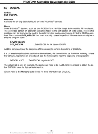 PROTON+ Compiler Development Suite
364
 Crownhill Associates Limited 2004 - All Rights Reserved Revision 1.2 2004-10-18
SET_OSCCAL
Syntax
SET_OSCCAL
Overview
Calibrate the on-chip oscillator found on some PICmicrotm
devices.
Notes
Some PICmicrotm
devices, such as the PIC12C67x or 16F62x range, have on-chip RC oscillators.
These devices contain an oscillator calibration factor in the last location of code space. The on-chip
oscillator may be fine-tuned by reading the data from this location and moving it into the OSCCAL reg-
ister. The command SET_OSCCAL has been specially created to perform this task automatically each
time the program starts: -
DEVICE 12C671
SET_OSCCAL ' Set OSCCAL for 1K device 12C671
Add this command near the beginning of the program to perform the setting of OSCCAL.
If a UV erasable (windowed) device has been erased, the value cannot be read from memory. To set
the OSCCAL register on an erased part, add the following line near the beginning of the program: -
OSCCAL = $C0 ' Set OSCCAL register to $C0
The value $C0 is only an example. The part would need to be read before it is erased to obtain the ac-
tual OSCCAL value for that particular device.
Always refer to the Microchip data sheets for more information on OSCCAL.
 