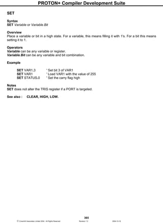 PROTON+ Compiler Development Suite
365
 Crownhill Associates Limited 2004 - All Rights Reserved Revision 1.2 2004-10-18
SET
Syntax
SET Variable or Variable.Bit
Overview
Place a variable or bit in a high state. For a variable, this means filling it with 1's. For a bit this means
setting it to 1.
Operators
Variable can be any variable or register.
Variable.Bit can be any variable and bit combination.
Example
SET VAR1.3 ' Set bit 3 of VAR1
SET VAR1 ' Load VAR1 with the value of 255
SET STATUS.0 ' Set the carry flag high
Notes
SET does not alter the TRIS register if a PORT is targeted.
See also : CLEAR, HIGH, LOW.
 