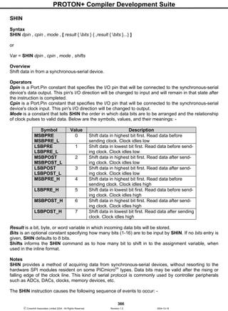 PROTON+ Compiler Development Suite
366
 Crownhill Associates Limited 2004 - All Rights Reserved Revision 1.2 2004-10-18
SHIN
Syntax
SHIN dpin , cpin , mode , [ result { bits } { ,result { bits }...} ]
or
Var = SHIN dpin , cpin , mode , shifts
Overview
Shift data in from a synchronous-serial device.
Operators
Dpin is a Port.Pin constant that specifies the I/O pin that will be connected to the synchronous-serial
device's data output. This pin's I/O direction will be changed to input and will remain in that state after
the instruction is completed.
Cpin is a Port.Pin constant that specifies the I/O pin that will be connected to the synchronous-serial
device's clock input. This pin's I/O direction will be changed to output.
Mode is a constant that tells SHIN the order in which data bits are to be arranged and the relationship
of clock pulses to valid data. Below are the symbols, values, and their meanings: -
Symbol Value Description
MSBPRE
MSBPRE_L
0 Shift data in highest bit first. Read data before
sending clock. Clock idles low
LSBPRE
LSBPRE_L
1 Shift data in lowest bit first. Read data before send-
ing clock. Clock idles low
MSBPOST
MSBPOST_L
2 Shift data in highest bit first. Read data after send-
ing clock. Clock idles low
LSBPOST
LSBPOST_L
3 Shift data in highest bit first. Read data after send-
ing clock. Clock idles low
MSBPRE_H 4 Shift data in highest bit first. Read data before
sending clock. Clock idles high
LSBPRE_H 5 Shift data in lowest bit first. Read data before send-
ing clock. Clock idles high
MSBPOST_H 6 Shift data in highest bit first. Read data after send-
ing clock. Clock idles high
LSBPOST_H 7 Shift data in lowest bit first. Read data after sending
clock. Clock idles high
Result is a bit, byte, or word variable in which incoming data bits will be stored.
Bits is an optional constant specifying how many bits (1-16) are to be input by SHIN. If no bits entry is
given, SHIN defaults to 8 bits.
Shifts informs the SHIN command as to how many bit to shift in to the assignment variable, when
used in the inline format.
Notes
SHIN provides a method of acquiring data from synchronous-serial devices, without resorting to the
hardware SPI modules resident on some PICmicrotm
types. Data bits may be valid after the rising or
falling edge of the clock line. This kind of serial protocol is commonly used by controller peripherals
such as ADCs, DACs, clocks, memory devices, etc.
The SHIN instruction causes the following sequence of events to occur: -
 
