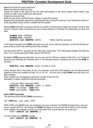 PROTON+ Compiler Development Suite
367
 Crownhill Associates Limited 2004 - All Rights Reserved Revision 1.2 2004-10-18
Makes the clock pin (cpin) output low.
Makes the data pin (dpin) an input.
Copies the state of the data bit into the msb (lsb-modes) or lsb (msb modes) either before (-pre
modes) or after (-post modes) the clock pulse.
Pulses the clock pin high.
Shifts the bits of the result left (msb- modes) or right (lsb-modes).
Repeats the appropriate sequence of getting data bits, pulsing the clock pin, and shifting the result un-
til the specified number of bits is shifted into the variable.
Making SHIN work with a particular device is a matter of matching the mode and number of bits to that
device's protocol. Most manufacturers use a timing diagram to illustrate the relationship of clock and
data.
SYMBOL CLK = PORTB.0
SYMBOL DTA = PORTB.1
SHIN DTA , CLK , MSBPRE , [VAR1] ' Shiftin msb-first, pre-clock.
In the above example, both SHIN instructions are set up for msb-first operation, so the first bit they ac-
quire ends up in the msb (leftmost bit) of the variable.
The post-clock Shift in, acquires its bits after each clock pulse. The initial pulse changes the data line
from 1 to 0, so the post-clock Shiftin returns %01010101.
By default, SHIN acquires eight bits, but you can set it to shift any number of bits from 1 to 16 with an
optional entry following the variable name. In the example above, substitute this for the first SHIN in-
struction: -
SHIN DTA , CLK , MSBPRE , [VAR1  4] 'Shift in 4 bits.
Some devices return more than 16 bits. For example, most 8-bit shift registers can be daisy-chained
together to form any multiple of 8 bits; 16, 24, 32, 40... You can use a single SHIN instruction with mul-
tiple variables.
Each variable can be assigned a particular number of bits with the
backslash () option. Modify the previous example: -
' 5 bits into VAR1; 8 bits into VAR2.
SHIN DTA , CLK , MSBPRE , [ VAR1  5 , VAR2 ]
PRINT "1st variable: " , BIN8 VAR1
PRINT "2nd variable: " , BIN8 VAR2
Inline SHIN Command.
The structure of the INLINE SHIN command is: -
Var = SHIN dpin , cpin , mode , shifts
DPIN, CPIN, and MODE have not changed in any way, however, the INLINE structure has a new op-
erand, namely SHIFTS. This informs the SHIN command as to how many bit to shift in to the assign-
ment variable. For example, to shift in an 8-bit value from a serial device, we would use: -
VAR1 = SHIN DT , CK , MSBPRE , 8
To shift 16-bits into a WORD variable: -
WRD = SHIN DT , CK , MSBPRE , 16
 