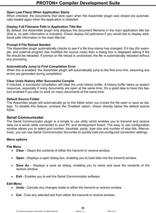 PROTON+ Compiler Development Suite
35
 Crownhill Associates Limited 2004 - All Rights Reserved Revision 1.2 2004-10-18
Open Last File(s) When Application Starts
When checked, the documents that were open when the Assembler plugin was closed are automati-
cally loaded again when the application is restarted.
Display Full Filename Path in Application Title Bar
By default, the Assembler plugin only displays the document filename in the main application title bar
(that is, no path information is included). Check display full pathname if you would like to display addi-
tional path information in the main title bar.
Prompt if File Reload Needed
The Assembler plugin automatically checks to see if a file time stamp has changed. If it has (for exam-
ple, and external program has modified the source code) then a dialog box is displayed asking if the
file should be reloaded. If prompt on file reload is unchecked, the file is automatically reloaded without
any prompting.
Automatically Jump to First Compilation Error
When this is enabled, the Assembler plugin will automatically jump to the first error line, assuming any
errors are generated during compilation.
Clear Undo History After Successful Compile
If checked, a successful compilation will clear the undo history buffer. A history buffer takes up system
resources, especially if many documents are open at the same time. It's a good idea to have this fea-
ture enabled if you plan to work on many documents at the same time.
Default Source Folder
The Assembler plugin will automatically go to this folder when you invoke the file open or save as dia-
logs. To disable this feature, uncheck the 'Enabled' option, shown directly below the default source
folder.
Serial Communicator
The Serial Communicator plugin is a simple to use utility which enables you to transmit and receive
data via a serial cable connected to your PC and development board. The easy to use configuration
window allows you to select port number, baudrate, parity, byte size and number of stop bits. Alterna-
tively, you can use Serial Communicator favourites to quickly load pre-configured connection settings.
Menu options
File Menu
• Clear - Clears the contents of either the transmit or receive window.
• Open - Displays a open dialog box, enabling you to load data into the transmit window.
• Save As - Displays a save as dialog, enabling you to name and save the contents of the
receive window.
• Exit - Enables you to exit the Serial Communicator software.
Edit Menu
• Undo - Cancels any changes made to either the transmit or receive window.
• Cut - Cuts any selected text from either the transmit or receive window.
 