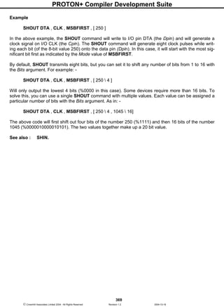 PROTON+ Compiler Development Suite
369
 Crownhill Associates Limited 2004 - All Rights Reserved Revision 1.2 2004-10-18
Example
SHOUT DTA , CLK , MSBFIRST , [ 250 ]
In the above example, the SHOUT command will write to I/O pin DTA (the Dpin) and will generate a
clock signal on I/O CLK (the Cpin). The SHOUT command will generate eight clock pulses while writ-
ing each bit (of the 8-bit value 250) onto the data pin (Dpin). In this case, it will start with the most sig-
nificant bit first as indicated by the Mode value of MSBFIRST.
By default, SHOUT transmits eight bits, but you can set it to shift any number of bits from 1 to 16 with
the Bits argument. For example: -
SHOUT DTA , CLK , MSBFIRST , [ 250  4 ]
Will only output the lowest 4 bits (%0000 in this case). Some devices require more than 16 bits. To
solve this, you can use a single SHOUT command with multiple values. Each value can be assigned a
particular number of bits with the Bits argument. As in: -
SHOUT DTA , CLK , MSBFIRST , [ 250  4 , 1045  16]
The above code will first shift out four bits of the number 250 (%1111) and then 16 bits of the number
1045 (%0000010000010101). The two values together make up a 20 bit value.
See also : SHIN.
 