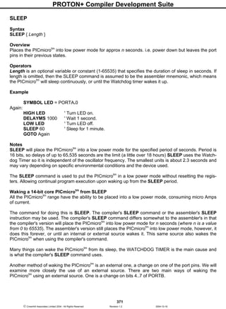PROTON+ Compiler Development Suite
371
 Crownhill Associates Limited 2004 - All Rights Reserved Revision 1.2 2004-10-18
SLEEP
Syntax
SLEEP { Length }
Overview
Places the PICmicrotm
into low power mode for approx n seconds. i.e. power down but leaves the port
pins in their previous states.
Operators
Length is an optional variable or constant (1-65535) that specifies the duration of sleep in seconds. If
length is omitted, then the SLEEP command is assumed to be the assembler mnemonic, which means
the PICmicrotm
will sleep continuously, or until the Watchdog timer wakes it up.
Example
SYMBOL LED = PORTA.0
Again:
HIGH LED ' Turn LED on.
DELAYMS 1000 ' Wait 1 second.
LOW LED ' Turn LED off.
SLEEP 60 ' Sleep for 1 minute.
GOTO Again
Notes
SLEEP will place the PICmicrotm
into a low power mode for the specified period of seconds. Period is
16 bits, so delays of up to 65,535 seconds are the limit (a little over 18 hours) SLEEP uses the Watch-
dog Timer so it is independent of the oscillator frequency. The smallest units is about 2.3 seconds and
may vary depending on specific environmental conditions and the device used.
The SLEEP command is used to put the PICmicrotm
in a low power mode without resetting the regis-
ters. Allowing continual program execution upon waking up from the SLEEP period.
Waking a 14-bit core PICmicrotm
from SLEEP
All the PICmicrotm
range have the ability to be placed into a low power mode, consuming micro Amps
of current.
The command for doing this is SLEEP. The compiler's SLEEP command or the assembler's SLEEP
instruction may be used. The compiler's SLEEP command differs somewhat to the assembler's in that
the compiler's version will place the PICmicrotm
into low power mode for n seconds (where n is a value
from 0 to 65535). The assembler's version still places the PICmicrotm
into low power mode, however, it
does this forever, or until an internal or external source wakes it. This same source also wakes the
PICmicrotm
when using the compiler's command.
Many things can wake the PICmicrotm
from its sleep, the WATCHDOG TIMER is the main cause and
is what the compiler's SLEEP command uses.
Another method of waking the PICmicrotm
is an external one, a change on one of the port pins. We will
examine more closely the use of an external source. There are two main ways of waking the
PICmicrotm
using an external source. One is a change on bits 4..7 of PORTB.
 