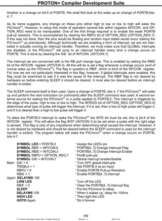 PROTON+ Compiler Development Suite
372
 Crownhill Associates Limited 2004 - All Rights Reserved Revision 1.2 2004-10-18
Another is a change on bit-0 of PORTB. We shall first look at the wake up on change of PORTB,bits-
4..7.
As its name suggests, any change on these pins either high to low or low to high will wake the
PICmicrotm
. However, to setup this mode of operation several bits within registers INTCON and OP-
TION_REG need to be manipulated. One of the first things required is to enable the weak PORTB
pull-up resistors. This is accomplished by clearing the RBPU bit of OPTION_REG (OPTION_REG.7).
If this was not done, then the pins would be floating and random input states would occur waking the
PICmicrotm
up prematurely. Although technically we are enabling a form of interrupt, we are not inter-
ested in actually running an interrupt handler. Therefore, we must make sure that GLOBAL interrupts
are disabled, or the PICmicrotm
will jump to an interrupt handler every time a change occurs on
PORTB. This is done by clearing the GIE bit of INTCON (INTCON.7).
The interrupt we are concerned with is the RB port change type. This is enabled by setting the RBIE
bit of the INTCON register (INTCON.3). All this will do is set a flag whenever a change occurs (and of
course wake up the PICmicrotm
). The flag in question is RBIF, which is bit-0 of the INTCON register.
For now we are not particularly interested in this flag, however, if global interrupts were enabled, this
flag could be examined to see if it was the cause of the interrupt. The RBIF flag is not cleared by
hardware so before entering SLEEP it should be cleared. It must also be cleared before an interrupt
handler is exited.
The SLEEP command itself is then used. Upon a change of PORTB, bits 4..7 the PICmicrotm
will wake
up and perform the next instruction (or command) after the SLEEP command was used. A second ex-
ternal source for waking the PICmicrotm
is a pulse applied to PORTB.0. This interrupt is triggered by
the edge of the pulse, high to low or low to high. The INTEDG bit of OPTION_REG (OPTION_REG.6)
determines what type of pulse will trigger the interrupt. If it is set, then a low to high pulse will trigger it,
and if it is cleared then a high to low pulse will trigger it.
To allow the PORTB.0 interrupt to wake the PICmicrotm
the INTE bit must be set, this is bit-4 of the
INTCON register. This will allow the flag INTF (INTCON.1) to be set when a pulse with the right edge
is sensed. This flag is only of any importance when determining what caused the interrupt. However, it
is not cleared by hardware and should be cleared before the SLEEP command is used (or the interrupt
handler is exited). The program below will wake the PICmicrotm
when a change occurs on PORTB,
bits 4-7.
SYMBOL LED = PORTB.0 ' Assign the LED's pin
SYMBOL RBIF = INTCON.0 ' PORTB[4..7] Change Interrupt Flag
SYMBOL RBIE = INTCON.3 ' PORTB[4..7] Change Interrupt Enable
SYMBOL RBPU = OPTION_REG.7 ' PortB pull-ups
SYMBOL GIE = INTCON.7 ' Global interrupt enable/disable
Main: GIE = 0 ' Turn OFF global interrupts
TRISB.4 = 1 ' Set PORTB.4 as an Input
RBPU = 0 ' Enable PORTB Pull-up Resistors
RBIE = 1 ' Enable PORTB[4..7] interrupt
Again: DELAYMS 100
LOW LED ' Turn off the LED
RBIF = 0 ' Clear the PORTB[4..7] interrupt flag
SLEEP ' Put the PICmicro to sleep
DELAYMS 100 ' When it wakes up, delay for 100ms
HIGH LED ' Then light the LED
GOTO Again ' Do it forever
 