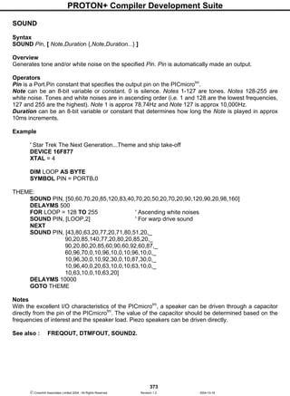 PROTON+ Compiler Development Suite
373
 Crownhill Associates Limited 2004 - All Rights Reserved Revision 1.2 2004-10-18
SOUND
Syntax
SOUND Pin, [ Note,Duration {,Note,Duration...} ]
Overview
Generates tone and/or white noise on the specified Pin. Pin is automatically made an output.
Operators
Pin is a Port.Pin constant that specifies the output pin on the PICmicrotm
.
Note can be an 8-bit variable or constant. 0 is silence. Notes 1-127 are tones. Notes 128-255 are
white noise. Tones and white noises are in ascending order (i.e. 1 and 128 are the lowest frequencies,
127 and 255 are the highest). Note 1 is approx 78.74Hz and Note 127 is approx 10,000Hz.
Duration can be an 8-bit variable or constant that determines how long the Note is played in approx
10ms increments.
Example
' Star Trek The Next Generation...Theme and ship take-off
DEVICE 16F877
XTAL = 4
DIM LOOP AS BYTE
SYMBOL PIN = PORTB.0
THEME:
SOUND PIN, [50,60,70,20,85,120,83,40,70,20,50,20,70,20,90,120,90,20,98,160]
DELAYMS 500
FOR LOOP = 128 TO 255 ' Ascending white noises
SOUND PIN, [LOOP,2] ' For warp drive sound
NEXT
SOUND PIN, [43,80,63,20,77,20,71,80,51,20,_
90,20,85,140,77,20,80,20,85,20,_
90,20,80,20,85,60,90,60,92,60,87,_
60,96,70,0,10,96,10,0,10,96,10,0,_
10,96,30,0,10,92,30,0,10,87,30,0,_
10,96,40,0,20,63,10,0,10,63,10,0,_
10,63,10,0,10,63,20]
DELAYMS 10000
GOTO THEME
Notes
With the excellent I/O characteristics of the PICmicrotm
, a speaker can be driven through a capacitor
directly from the pin of the PICmicrotm
. The value of the capacitor should be determined based on the
frequencies of interest and the speaker load. Piezo speakers can be driven directly.
See also : FREQOUT, DTMFOUT, SOUND2.
 