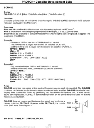 PROTON+ Compiler Development Suite
374
 Crownhill Associates Limited 2004 - All Rights Reserved Revision 1.2 2004-10-18
SOUND2
Syntax
SOUND2 Pin2, Pin2, [ Note1Note2Duration {,Note1,Note2Duration...} ]
Overview
Generate specific notes on each of the two defined pins. With the SOUND2 command more complex
notes can be played by the PICmicrotm
.
Operators
Pin1 and Pin2 are Port.Pin constants that specify the output pins on the PICmicrotm
.
Note is a variable or constant specifying frequency in Hertz (Hz, 0 to 16000) of the tones.
Duration can be a variable or constant that determines how long the Notes are played. In approx 1ms
increments (0 to 65535).
Example 1
' Generate a 2500Hz tone and a 3500Hz tone for 1 second.
' The 2500Hz note is played from the first pin specified (PORTB.0),
' and the 3500Hz note is played from the second pin specified (PORTB.1).
DEVICE = 16F877
XTAL = 20
SYMBOL PIN1 = PORTB.0
SYMBOL PIN2 = PORTB.1
SOUND2 PIN1 , PIN2 , [2500  3500  1000]
STOP
Example 2
' Play two sets of notes 2500Hz and 3500Hz for 1 second
' and the second two notes, 2500Hz and 3500Hz for 2 seconds.
DEVICE = 16F877
XTAL = 20
SYMBOL PIN1 = PORTB.0
SYMBOL PIN2 = PORTB.1
SOUND2 PIN1 , PIN2 , [2500  3500  1000 , 2500  3500  2000 ]
STOP
Notes
SOUND2 generates two pulses at the required frequency one on each pin specified. The SOUND2
command can be used to play tones through a speaker or audio amplifier. SOUND2 can also be used
to play more complicated notes. By generating two frequencies on separate pins, a more defined
sound can be produced. SOUND2 is somewhat dependent on the crystal frequency used for its note
frequency, and duration.
SOUND2 does not require any filtering on the output, and produces a
cleaner note than FREQOUT. However, unlike FREQOUT, the note is
not a SINE wave. See diagram: -
See also : FREQOUT, DTMFOUT, SOUND.
R1
220
R2
220
PIN 1
PIN 2
 