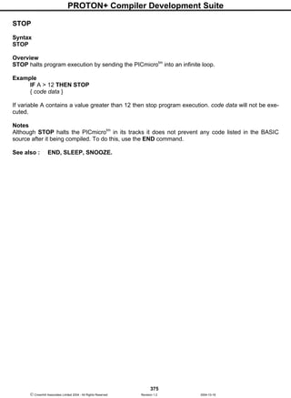 PROTON+ Compiler Development Suite
375
 Crownhill Associates Limited 2004 - All Rights Reserved Revision 1.2 2004-10-18
STOP
Syntax
STOP
Overview
STOP halts program execution by sending the PICmicrotm
into an infinite loop.
Example
IF A > 12 THEN STOP
{ code data }
If variable A contains a value greater than 12 then stop program execution. code data will not be exe-
cuted.
Notes
Although STOP halts the PICmicrotm
in its tracks it does not prevent any code listed in the BASIC
source after it being compiled. To do this, use the END command.
See also : END, SLEEP, SNOOZE.
 