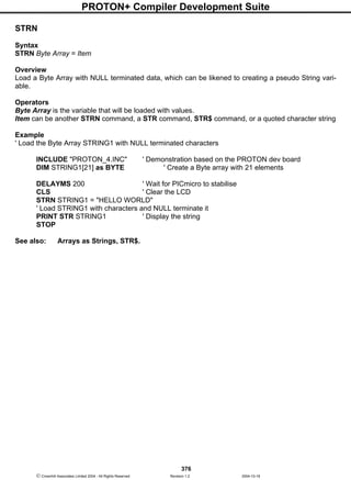 PROTON+ Compiler Development Suite
376
 Crownhill Associates Limited 2004 - All Rights Reserved Revision 1.2 2004-10-18
STRN
Syntax
STRN Byte Array = Item
Overview
Load a Byte Array with NULL terminated data, which can be likened to creating a pseudo String vari-
able.
Operators
Byte Array is the variable that will be loaded with values.
Item can be another STRN command, a STR command, STR$ command, or a quoted character string
Example
' Load the Byte Array STRING1 with NULL terminated characters
INCLUDE "PROTON_4.INC" ' Demonstration based on the PROTON dev board
DIM STRING1[21] as BYTE ' Create a Byte array with 21 elements
DELAYMS 200 ' Wait for PICmicro to stabilise
CLS ' Clear the LCD
STRN STRING1 = "HELLO WORLD"
' Load STRING1 with characters and NULL terminate it
PRINT STR STRING1 ' Display the string
STOP
See also: Arrays as Strings, STR$.
 
