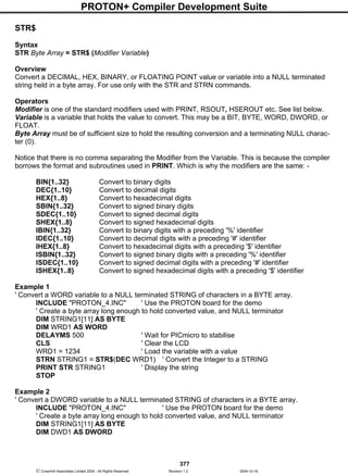 PROTON+ Compiler Development Suite
377
 Crownhill Associates Limited 2004 - All Rights Reserved Revision 1.2 2004-10-18
STR$
Syntax
STR Byte Array = STR$ (Modifier Variable)
Overview
Convert a DECIMAL, HEX, BINARY, or FLOATING POINT value or variable into a NULL terminated
string held in a byte array. For use only with the STR and STRN commands.
Operators
Modifier is one of the standard modifiers used with PRINT, RSOUT, HSEROUT etc. See list below.
Variable is a variable that holds the value to convert. This may be a BIT, BYTE, WORD, DWORD, or
FLOAT.
Byte Array must be of sufficient size to hold the resulting conversion and a terminating NULL charac-
ter (0).
Notice that there is no comma separating the Modifier from the Variable. This is because the compiler
borrows the format and subroutines used in PRINT. Which is why the modifiers are the same: -
BIN{1..32} Convert to binary digits
DEC{1..10} Convert to decimal digits
HEX{1..8} Convert to hexadecimal digits
SBIN{1..32} Convert to signed binary digits
SDEC{1..10} Convert to signed decimal digits
SHEX{1..8} Convert to signed hexadecimal digits
IBIN{1..32} Convert to binary digits with a preceding '%' identifier
IDEC{1..10} Convert to decimal digits with a preceding '#' identifier
IHEX{1..8} Convert to hexadecimal digits with a preceding '$' identifier
ISBIN{1..32} Convert to signed binary digits with a preceding '%' identifier
ISDEC{1..10} Convert to signed decimal digits with a preceding '#' identifier
ISHEX{1..8} Convert to signed hexadecimal digits with a preceding '$' identifier
Example 1
' Convert a WORD variable to a NULL terminated STRING of characters in a BYTE array.
INCLUDE "PROTON_4.INC" ' Use the PROTON board for the demo
' Create a byte array long enough to hold converted value, and NULL terminator
DIM STRING1[11] AS BYTE
DIM WRD1 AS WORD
DELAYMS 500 ' Wait for PICmicro to stabilise
CLS ' Clear the LCD
WRD1 = 1234 ' Load the variable with a value
STRN STRING1 = STR$(DEC WRD1) ' Convert the Integer to a STRING
PRINT STR STRING1 ' Display the string
STOP
Example 2
' Convert a DWORD variable to a NULL terminated STRING of characters in a BYTE array.
INCLUDE "PROTON_4.INC" ' Use the PROTON board for the demo
' Create a byte array long enough to hold converted value, and NULL terminator
DIM STRING1[11] AS BYTE
DIM DWD1 AS DWORD
 