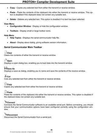PROTON+ Compiler Development Suite
36
 Crownhill Associates Limited 2004 - All Rights Reserved Revision 1.2 2004-10-18
• Copy - Copies any selected text from either the transmit or receive window.
• Paste - Paste the contents of the clipboard into either the transmit or receive window. This op-
tion is disabled if the clipboard does not contain any suitable text.
• Delete - Deletes any selected text. This option is disabled if no text has been selected.
View Menu
• Configuration Window - Display or hide the configuration window.
• Toolbars - Display small or large toolbar icons.
Help Menu
• Help Topics - Displays the serial communicator help file.
• About - Display about dialog, giving software version information.
Serial Communicator Main Toolbar
Clear
Clears the contents of either the transmit or receive window.
Open
Displays a open dialog box, enabling you to load data into the transmit window.
Save As
Displays a save as dialog, enabling you to name and save the contents of the receive window.
Cut
Cuts any selected text from either the transmit or receive window.
Copy
Copies any selected text from either the transmit or receive window.
Paste
Paste the contents of the clipboard into either the transmit or receive window. This option is disabled if
the clipboard does not contain any suitable text.
Connect
Connects the Serial Communicator software to an available serial port. Before connecting, you should
ensure that your communication options have been configured correctly using the configuration win-
dow.
Disconnect
Disconnect the Serial Communicator from a serial port.
 