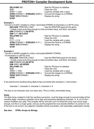 PROTON+ Compiler Development Suite
378
 Crownhill Associates Limited 2004 - All Rights Reserved Revision 1.2 2004-10-18
DELAYMS 500 ' Wait for PICmicro to stabilise
CLS ' Clear the LCD
DWD1 = 1234 ' Load the variable with a value
STRN STRING1 = STR$(DEC DWD1) ' Convert the Integer to a STRING
PRINT STR STRING1 ' Display the string
STOP
Example 3
' Convert a FLOAT variable to a NULL terminated STRING of characters in a BYTE array.
INCLUDE "PROTON_4.INC" ' Use the PROTON board for the demo
' Create a byte array long enough to hold converted value, and NULL terminator
DIM STRING1[11] AS BYTE
DIM FLT1 AS FLOAT
DELAYMS 500 ' Wait for PICmicro to stabilise
CLS ' Clear the LCD
FLT1 = 3.14 ' Load the variable with a value
STRN STRING1 = STR$(DEC FLT1 ) ' Convert the Float to a STRING
PRINT STR STRING1 ' Display the string
STOP
Example 4
' Convert a WORD variable to a NULL terminated BINARY STRING
‘ of characters in a BYTE array.
INCLUDE "PROTON_4.INC" ' Use the PROTON board for the demo
' Create a byte array long enough to hold converted value, and NULL terminator
DIM STRING1[34] AS BYTE
DIM WRD1 AS WORD
DELAYMS 500 ' Wait for PICmicro to stabilise
CLS ' Clear the LCD
WRD1 = 1234 ' Load the variable with a value
STRN STRING1 = STR$(BIN WRD1 ) ' Convert the Integer to a STRING
PRINT STR STRING1 ' Display the string
STOP
If we examine the resulting string (Byte Array) converted with example 2, it will contain: -
character 1, character 2, character 3, character 4, 0
The zero is not character zero, but value zero. This is a NULL terminated string.
Notes
The Byte Array created to hold the resulting conversion, must be large enough to accommodate all the
resulting digits, including a possible minus sign and preceding identifying character. %, $, or # if the I
version modifiers are used. The compiler will try and warn you if it thinks the array may not be large
enough, but this is a rough guide, and you as the programmer must decide whether it is correct or not.
If the size is not correct, any adjacent variables will be overwritten, with potentially catastrophic results.
See also : STRN, Arrays as Strings.
 