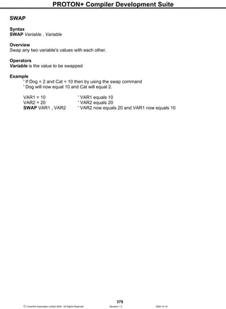 PROTON+ Compiler Development Suite
379
 Crownhill Associates Limited 2004 - All Rights Reserved Revision 1.2 2004-10-18
SWAP
Syntax
SWAP Variable , Variable
Overview
Swap any two variable's values with each other.
Operators
Variable is the value to be swapped
Example
' If Dog = 2 and Cat = 10 then by using the swap command
' Dog will now equal 10 and Cat will equal 2.
VAR1 = 10 ' VAR1 equals 10
VAR2 = 20 ' VAR2 equals 20
SWAP VAR1 , VAR2 ' VAR2 now equals 20 and VAR1 now equals 10
 