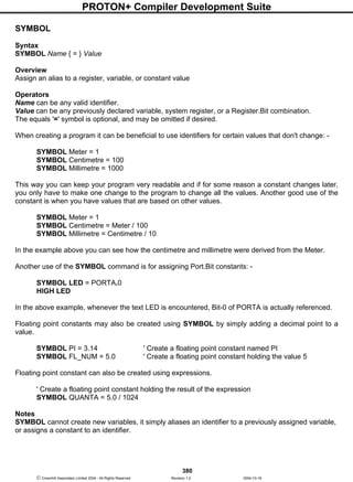PROTON+ Compiler Development Suite
380
 Crownhill Associates Limited 2004 - All Rights Reserved Revision 1.2 2004-10-18
SYMBOL
Syntax
SYMBOL Name { = } Value
Overview
Assign an alias to a register, variable, or constant value
Operators
Name can be any valid identifier.
Value can be any previously declared variable, system register, or a Register.Bit combination.
The equals '=' symbol is optional, and may be omitted if desired.
When creating a program it can be beneficial to use identifiers for certain values that don't change: -
SYMBOL Meter = 1
SYMBOL Centimetre = 100
SYMBOL Millimetre = 1000
This way you can keep your program very readable and if for some reason a constant changes later,
you only have to make one change to the program to change all the values. Another good use of the
constant is when you have values that are based on other values.
SYMBOL Meter = 1
SYMBOL Centimetre = Meter / 100
SYMBOL Millimetre = Centimetre / 10
In the example above you can see how the centimetre and millimetre were derived from the Meter.
Another use of the SYMBOL command is for assigning Port.Bit constants: -
SYMBOL LED = PORTA.0
HIGH LED
In the above example, whenever the text LED is encountered, Bit-0 of PORTA is actually referenced.
Floating point constants may also be created using SYMBOL by simply adding a decimal point to a
value.
SYMBOL PI = 3.14 ' Create a floating point constant named PI
SYMBOL FL_NUM = 5.0 ' Create a floating point constant holding the value 5
Floating point constant can also be created using expressions.
' Create a floating point constant holding the result of the expression
SYMBOL QUANTA = 5.0 / 1024
Notes
SYMBOL cannot create new variables, it simply aliases an identifier to a previously assigned variable,
or assigns a constant to an identifier.
 