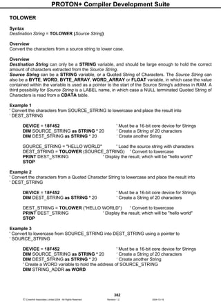 PROTON+ Compiler Development Suite
382
 Crownhill Associates Limited 2004 - All Rights Reserved Revision 1.2 2004-10-18
TOLOWER
Syntax
Destination String = TOLOWER (Source String)
Overview
Convert the characters from a source string to lower case.
Overview
Destination String can only be a STRING variable, and should be large enough to hold the correct
amount of characters extracted from the Source String.
Source String can be a STRING variable, or a Quoted String of Characters. The Source String can
also be a BYTE, WORD, BYTE_ARRAY, WORD_ARRAY or FLOAT variable, in which case the value
contained within the variable is used as a pointer to the start of the Source String's address in RAM. A
third possibility for Source String is a LABEL name, in which case a NULL terminated Quoted String of
Characters is read from a CDATA table.
Example 1
' Convert the characters from SOURCE_STRING to lowercase and place the result into
‘ DEST_STRING
DEVICE = 18F452 ' Must be a 16-bit core device for Strings
DIM SOURCE_STRING as STRING * 20 ‘ Create a String of 20 characters
DIM DEST_STRING as STRING * 20 ‘ Create another String
SOURCE_STRING = "HELLO WORLD" ' Load the source string with characters
DEST_STRING = TOLOWER (SOURCE_STRING) ' Convert to lowercase
PRINT DEST_STRING ' Display the result, which will be "hello world"
STOP
Example 2
' Convert the characters from a Quoted Character String to lowercase and place the result into
‘ DEST_STRING
DEVICE = 18F452 ' Must be a 16-bit core device for Strings
DIM DEST_STRING as STRING * 20 ‘ Create a String of 20 characters
DEST_STRING = TOLOWER ("HELLO WORLD") ' Convert to lowercase
PRINT DEST_STRING ' Display the result, which will be "hello world"
STOP
Example 3
' Convert to lowercase from SOURCE_STRING into DEST_STRING using a pointer to
‘ SOURCE_STRING
DEVICE = 18F452 ' Must be a 16-bit core device for Strings
DIM SOURCE_STRING as STRING * 20 ‘ Create a String of 20 characters
DIM DEST_STRING as STRING * 20 ‘ Create another String
' Create a WORD variable to hold the address of SOURCE_STRING
DIM STRING_ADDR as WORD
 