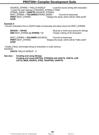 PROTON+ Compiler Development Suite
383
 Crownhill Associates Limited 2004 - All Rights Reserved Revision 1.2 2004-10-18
SOURCE_STRING = "HELLO WORLD" ' Load the source string with characters
' Locate the start address of SOURCE_STRING in RAM
STRING_ADDR = VARPTR (SOURCE_STRING)
DEST_STRING = TOLOWER(STRING_ADDR) ' Convert to lowercase
PRINT DEST_STRING ' Display the result, which will be "hello world"
STOP
Example 4
' Convert characters from a CDATA table to lowercase and place result into DEST_STRING
DEVICE = 18F452 ' Must be a 16-bit core device for Strings
DIM DEST_STRING as STRING * 20 ‘ Create a String of 20 characters
DEST_STRING = TOLOWER (SOURCE) ' Convert to lowercase
PRINT DEST_STRING ' Display the result, which will be "hello world"
STOP
' Create a NULL terminated string of characters in code memory
SOURCE:
CDATA "HELLO WORLD" , 0
See also : Creating and using Strings
Creating and using VIRTUAL STRINGS with CDATA, CDATA, LEN
LEFT$, MID$, RIGHT$, STR$, TOUPPER, VARPTR .
 