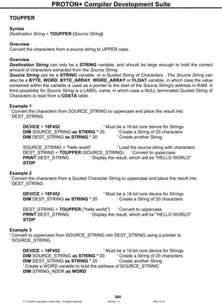 PROTON+ Compiler Development Suite
384
 Crownhill Associates Limited 2004 - All Rights Reserved Revision 1.2 2004-10-18
TOUPPER
Syntax
Destination String = TOUPPER (Source String)
Overview
Convert the characters from a source string to UPPER case.
Overview
Destination String can only be a STRING variable, and should be large enough to hold the correct
amount of characters extracted from the Source String.
Source String can be a STRING variable, or a Quoted String of Characters . The Source String can
also be a BYTE, WORD, BYTE_ARRAY, WORD_ARRAY or FLOAT variable, in which case the value
contained within the variable is used as a pointer to the start of the Source String's address in RAM. A
third possibility for Source String is a LABEL name, in which case a NULL terminated Quoted String of
Characters is read from a CDATA table.
Example 1
' Convert the characters from SOURCE_STRING to uppercase and place the result into
‘ DEST_STRING
DEVICE = 18F452 ' Must be a 16-bit core device for Strings
DIM SOURCE_STRING as STRING * 20 ‘ Create a String of 20 characters
DIM DEST_STRING as STRING * 20 ‘ Create another String
SOURCE_STRING = "hello world" ' Load the source string with characters
DEST_STRING = TOUPPER (SOURCE_STRING) ' Convert to uppercase
PRINT DEST_STRING ' Display the result, which will be "HELLO WORLD"
STOP
Example 2
' Convert the characters from a Quoted Character String to uppercase and place the result into
‘ DEST_STRING
DEVICE = 18F452 ' Must be a 16-bit core device for Strings
DIM DEST_STRING as STRING * 20 ‘ Create a String of 20 characters
DEST_STRING = TOUPPER ("hello world") ' Convert to uppercase
PRINT DEST_STRING ' Display the result, which will be "HELLO WORLD"
STOP
Example 3
' Convert to uppercase from SOURCE_STRING into DEST_STRING using a pointer to
‘ SOURCE_STRING
DEVICE = 18F452 ' Must be a 16-bit core device for Strings
DIM SOURCE_STRING as STRING * 20 ‘ Create a String of 20 characters
DIM DEST_STRING as STRING * 20 ‘ Create another String
' Create a WORD variable to hold the address of SOURCE_STRING
DIM STRING_ADDR as WORD
 