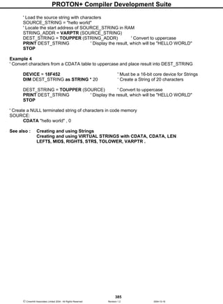 PROTON+ Compiler Development Suite
385
 Crownhill Associates Limited 2004 - All Rights Reserved Revision 1.2 2004-10-18
' Load the source string with characters
SOURCE_STRING = "hello world"
' Locate the start address of SOURCE_STRING in RAM
STRING_ADDR = VARPTR (SOURCE_STRING)
DEST_STRING = TOUPPER (STRING_ADDR) ' Convert to uppercase
PRINT DEST_STRING ' Display the result, which will be "HELLO WORLD"
STOP
Example 4
' Convert characters from a CDATA table to uppercase and place result into DEST_STRING
DEVICE = 18F452 ' Must be a 16-bit core device for Strings
DIM DEST_STRING as STRING * 20 ‘ Create a String of 20 characters
DEST_STRING = TOUPPER (SOURCE) ' Convert to uppercase
PRINT DEST_STRING ' Display the result, which will be "HELLO WORLD"
STOP
' Create a NULL terminated string of characters in code memory
SOURCE:
CDATA "hello world" , 0
See also : Creating and using Strings
Creating and using VIRTUAL STRINGS with CDATA, CDATA, LEN
LEFT$, MID$, RIGHT$, STR$, TOLOWER, VARPTR .
 