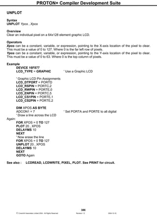 PROTON+ Compiler Development Suite
386
 Crownhill Associates Limited 2004 - All Rights Reserved Revision 1.2 2004-10-18
UNPLOT
Syntax
UNPLOT Ypos , Xpos
Overview
Clear an individual pixel on a 64x128 element graphic LCD.
Operators
Xpos can be a constant, variable, or expression, pointing to the X-axis location of the pixel to clear.
This must be a value of 0 to 127. Where 0 is the far left row of pixels.
Ypos can be a constant, variable, or expression, pointing to the Y-axis location of the pixel to clear.
This must be a value of 0 to 63. Where 0 is the top column of pixels.
Example
DEVICE 16F877
LCD_TYPE = GRAPHIC ' Use a Graphic LCD
' Graphic LCD Pin Assignments
LCD_DTPORT = PORTD
LCD_RSPIN = PORTC.2
LCD_RWPIN = PORTE.0
LCD_ENPIN = PORTC.5
LCD_CS1PIN = PORTE.1
LCD_CS2PIN = PORTE.2
DIM XPOS AS BYTE
ADCON1 = 7 ' Set PORTA and PORTE to all digital
' Draw a line across the LCD
Again:
FOR XPOS = 0 TO 127
PLOT 20 , XPOS
DELAYMS 10
NEXT
' Now erase the line
FOR XPOS = 0 TO 127
UNPLOT 20 , XPOS
DELAYMS 10
NEXT
GOTO Again
See also : LCDREAD, LCDWRITE, PIXEL, PLOT. See PRINT for circuit.
 