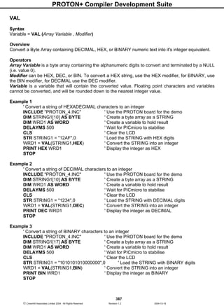 PROTON+ Compiler Development Suite
387
 Crownhill Associates Limited 2004 - All Rights Reserved Revision 1.2 2004-10-18
VAL
Syntax
Variable = VAL (Array Variable , Modifier)
Overview
Convert a Byte Array containing DECIMAL, HEX, or BINARY numeric text into it's integer equivalent.
Operators
Array Variable is a byte array containing the alphanumeric digits to convert and terminated by a NULL
(i.e. value 0).
Modifier can be HEX, DEC, or BIN. To convert a HEX string, use the HEX modifier, for BINARY, use
the BIN modifier, for DECIMAL use the DEC modifier.
Variable is a variable that will contain the converted value. Floating point characters and variables
cannot be converted, and will be rounded down to the nearest integer value.
Example 1
' Convert a string of HEXADECIMAL characters to an integer
INCLUDE "PROTON_4.INC" ' Use the PROTON board for the demo
DIM STRING1[10] AS BYTE ' Create a byte array as a STRING
DIM WRD1 AS WORD ' Create a variable to hold result
DELAYMS 500 ' Wait for PICmicro to stabilise
CLS ' Clear the LCD
STR STRING1 = "12AF",0 ' Load the STRING with HEX digits
WRD1 = VAL(STRING1,HEX) ' Convert the STRING into an integer
PRINT HEX WRD1 ' Display the integer as HEX
STOP
Example 2
' Convert a string of DECIMAL characters to an integer
INCLUDE "PROTON_4.INC" ' Use the PROTON board for the demo
DIM STRING1[10] AS BYTE ' Create a byte array as a STRING
DIM WRD1 AS WORD ' Create a variable to hold result
DELAYMS 500 ' Wait for PICmicro to stabilise
CLS ' Clear the LCD
STR STRING1 = "1234",0 ' Load the STRING with DECIMAL digits
WRD1 = VAL(STRING1,DEC) ' Convert the STRING into an integer
PRINT DEC WRD1 ' Display the integer as DECIMAL
STOP
Example 3
' Convert a string of BINARY characters to an integer
INCLUDE "PROTON_4.INC" ' Use the PROTON board for the demo
DIM STRING1[17] AS BYTE ' Create a byte array as a STRING
DIM WRD1 AS WORD ' Create a variable to hold result
DELAYMS 500 ' Wait for PICmicro to stabilise
CLS ' Clear the LCD
STR STRING1 = "1010101010000000",0 ' Load the STRING with BINARY digits
WRD1 = VAL(STRING1,BIN) ' Convert the STRING into an integer
PRINT BIN WRD1 ' Display the integer as BINARY
STOP
 