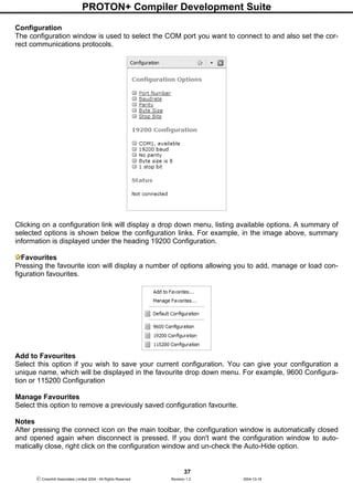PROTON+ Compiler Development Suite
37
 Crownhill Associates Limited 2004 - All Rights Reserved Revision 1.2 2004-10-18
Configuration
The configuration window is used to select the COM port you want to connect to and also set the cor-
rect communications protocols.
Clicking on a configuration link will display a drop down menu, listing available options. A summary of
selected options is shown below the configuration links. For example, in the image above, summary
information is displayed under the heading 19200 Configuration.
Favourites
Pressing the favourite icon will display a number of options allowing you to add, manage or load con-
figuration favourites.
Add to Favourites
Select this option if you wish to save your current configuration. You can give your configuration a
unique name, which will be displayed in the favourite drop down menu. For example, 9600 Configura-
tion or 115200 Configuration
Manage Favourites
Select this option to remove a previously saved configuration favourite.
Notes
After pressing the connect icon on the main toolbar, the configuration window is automatically closed
and opened again when disconnect is pressed. If you don't want the configuration window to auto-
matically close, right click on the configuration window and un-check the Auto-Hide option.
 