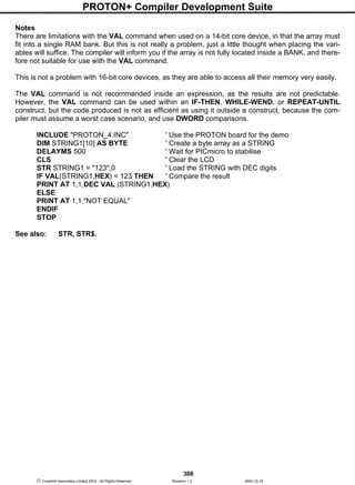 PROTON+ Compiler Development Suite
388
 Crownhill Associates Limited 2004 - All Rights Reserved Revision 1.2 2004-10-18
Notes
There are limitations with the VAL command when used on a 14-bit core device, in that the array must
fit into a single RAM bank. But this is not really a problem, just a little thought when placing the vari-
ables will suffice. The compiler will inform you if the array is not fully located inside a BANK, and there-
fore not suitable for use with the VAL command.
This is not a problem with 16-bit core devices, as they are able to access all their memory very easily.
The VAL command is not recommended inside an expression, as the results are not predictable.
However, the VAL command can be used within an IF-THEN, WHILE-WEND, or REPEAT-UNTIL
construct, but the code produced is not as efficient as using it outside a construct, because the com-
piler must assume a worst case scenario, and use DWORD comparisons.
INCLUDE "PROTON_4.INC" ' Use the PROTON board for the demo
DIM STRING1[10] AS BYTE ' Create a byte array as a STRING
DELAYMS 500 ' Wait for PICmicro to stabilise
CLS ' Clear the LCD
STR STRING1 = "123",0 ' Load the STRING with DEC digits
IF VAL(STRING1,HEX) = 123 THEN ' Compare the result
PRINT AT 1,1,DEC VAL (STRING1,HEX)
ELSE
PRINT AT 1,1,"NOT EQUAL"
ENDIF
STOP
See also: STR, STR$.
 