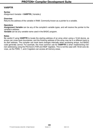 PROTON+ Compiler Development Suite
389
 Crownhill Associates Limited 2004 - All Rights Reserved Revision 1.2 2004-10-18
VARPTR
Syntax
Assignment Variable = VARPTR ( Variable )
Overview
Returns the address of the variable in RAM. Commonly known as a pointer to a variable.
Operators
Assignment Variable can be any of the compiler's variable types, and will receive the pointer to the
variable's address.
Variable can be any variable name used in the BASIC program.
Notes
Be careful if using VARPTR to locate the starting address of an array when using a 14-bit device, as
arrays can cross bank boundaries, and the finishing address of the array may be in a different bank to
its start address. The compiler can track bank changes internally when accessing arrays, but BASIC
code generally cannot. For example, the most common use for VARPTR is when implementing indi-
rect addressing using the PICmicro's FSR and INDF registers. This is not the case with 16-bit core de-
vices, as the FSR0, 1, and 2 registers can access all memory areas.
 
