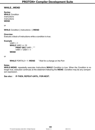 PROTON+ Compiler Development Suite
390
 Crownhill Associates Limited 2004 - All Rights Reserved Revision 1.2 2004-10-18
WHILE...WEND
Syntax
WHILE Condition
Instructions
Instructions
WEND
or
WHILE Condition { Instructions : } WEND
Overview
Execute a block of instructions while a condition is true.
Example
VAR1 = 1
WHILE VAR1 <= 10
PRINT DEC VAR1 , " "
VAR1 = VAR1 + 1
WEND
or
WHILE PORTA.0 = 1: WEND ' Wait for a change on the Port
Notes
WHILE-WEND, repeatedly executes Instructions WHILE Condition is true. When the Condition is no
longer true, execution continues at the statement following the WEND. Condition may be any compari-
son expression.
See also : IF-THEN, REPEAT-UNTIL, FOR-NEXT.
 