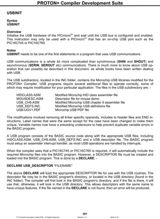 PROTON+ Compiler Development Suite
391
 Crownhill Associates Limited 2004 - All Rights Reserved Revision 1.2 2004-10-18
USBINIT
Syntax
USBINIT
Overview
Initialise the USB hardware of the PICmicrotm
and wait until the USB bus is configured and enabled.
This instruction may only be used with a PICmicrotm
that has an on-chip USB port such as the
PIC16C745 or PIC16C765.
Notes
USBINIT needs to be one of the first statements in a program that uses USB communications.
USB communications is a whole lot more complicated than synchronous (SHIN and SHOUT) and
asynchronous (SERIN, SEROUT etc) communications. There is much more to know about USB op-
eration that can possibly be described in this document, as whole books have been written dealing
with USB.
The USB subdirectory, located in the INC folder, contains the Microchip USB libraries modified for the
PROTON+ Compiler. USB programs require several additional files to operate correctly, some of
which may require modification for your particular application. The files in the USB subdirectory are: -
HIDCLASS.ASM Modified Microchip HID class assembler file
MOUSDESC.ASM Descriptor file for mouse demo
USB_CH9.ASM Modified Microchip USB chapter 9 assembler file
USB_DEFS.INC Modified Microchip USB definitions file
USB-UGV1.PDF Microchip USB PDF file
The modifications involved removing all linker specific operands, includes to header files and END in-
structions. Label names that were the same except for the case have been changed to make them
unique. Variable names now have a preceding underscore to help prevent duplicate variable errors in
the BASIC program.
A USB program consists of the BASIC source code along with the appropriate USB files, including
HIDCLASS.ASM, USB_CH9.ASM, USB_DEFS.INC and a USB descriptor file. The BASIC program
must setup an assembler interrupt handler, as most USB operations are handled by interrupts.
When the compiler sees that a PIC16C745 or PIC16C765 is required, it will automatically include the
required Microchip files into the BASIC program. However, a DESCRIPTOR file must be created and
loaded into the BASIC program. This is done by a DECLARE: -
DECLARE USB_DESCRIPTOR "FILENAME"
The above DECLARE will load the appropriate DESCRIPTOR file for use with the USB routines. The
descriptor file may be in the BASIC program's directory, or located in the USB directory (found in the
INC folder). The compiler will first look in the BASIC program's directory, and if the file is there, it will
use that, otherwise, it will look in the USB directory. This allows descriptors with the same name to
have unique features. If the file named in the DECLARE is not found, then an error will be produced.
 