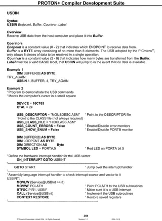 PROTON+ Compiler Development Suite
394
 Crownhill Associates Limited 2004 - All Rights Reserved Revision 1.2 2004-10-18
USBIN
Syntax
USBIN Endpoint, Buffer, Countvar, Label
Overview
Receive USB data from the host computer and place it into Buffer.
Operators
Endpoint is a constant value (0 - 2) that indicates which ENDPOINT to receive data from.
Buffer is a BYTE array consisting of no more than 8 elements. The USB adopted by the PICmicrotm
,
only allows 8 pieces of data to be received in a single operation.
Countvar is a constant value (2 - 8) that indicates how many bytes are transferred from the Buffer.
Label must be a valid BASIC label, that USBIN will jump to in the event that no data is available.
Example 1
DIM BUFFER[8] AS BYTE
TRY_AGAIN:
USBIN 1, BUFFER, 4, TRY_AGAIN
Example 2
' Program to demonstrate the USB commands
' Moves the computer's cursor in a small square
DEVICE = 16C765
XTAL = 24
USB_DESCRIPTOR = "MOUSDESC.ASM" ' Point to the DESCRIPTOR file
' Point to the CLASS file (not always required)
USB_CLASS_FILE = "HIDCLASS.ASM"
USB_COUNT_ERRORS = False ' Enable/Disable error monitors
USB_SHOW_ENUM = False ' Enable/Disable PORTB monitor
DIM BUFFER[8] AS BYTE
DIM LOOPCNT AS BYTE
DIM DIRECTION AS Byte
SYMBOL LED = PORTA.5 ' Red LED on PORTA bit 5
' Define the hardware interrupt handler for the USB vector
ON_INTERRUPT GOTO USBINT
'-----------------------------------------------------------------------------------
GOTO START ' Jump over the interrupt handler
'-----------------------------------------------------------------------------------
' Assembly language interrupt handler to check interrupt source and vector to it
USBINT:
MOVLW (Service@USBInt >> 8)
MOVWF PCLATH ' Point PCLATH to the USB subroutines
BTFSC PIR1, USBIF ' Make sure it is a USB interrupt
CALL (Service@USBInt) ' Implement the USB subroutines
CONTEXT RESTORE ' Restore saved registers
'-----------------------------------------------------------------------------------
 