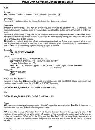 PROTON+ Compiler Development Suite
397
 Crownhill Associates Limited 2004 - All Rights Reserved Revision 1.2 2004-10-18
XIN
Syntax
XIN DataPin , ZeroPin , {Timeout , Timeout Label} , [Variable{,...}]
Overview
Receive X-10 data and store the House Code and Key Code in a variable.
Operators
DataPin is a constant (0 - 15), Port.Bit, or variable, that receives the data from an X-10 interface. This
pin is automatically made an input to receive data, and should be pulled up to 5 Volts with a 4.7KΩ re-
sistor.
ZeroPin is a constant (0 - 15), Port.Bit, or variable, that is used to synchronise to a zero-cross event.
This pin is automatically made an input to received the zero crossing timing, and should also be pulled
up to 5 Volts with a 4.7KΩ resistor.
Timeout is an optional value that allows program continuation if X-10 data is not received within a cer-
tain length of time. Timeout is specified in AC power line half-cycles (approximately 8.33 milliseconds).
Timeout Label is where the program will jump to upon a timeout.
Example
DIM HOUSEKEY AS WORD
CLS
LOOP:
' Receive X-10 data, go to NODATA if none
XIN PORTA.2 , PORTA.0 , 10 , NODATA , [HOUSEKEY]
' Display X-10 data on an LCD
PRINT AT 1 , 1 , "House=" , @HOUSEKEY.BYTE1 , "Key=" , @HOUSEKEY.BYTE0
GOTO LOOP ' Do it forever
NODATA:
PRINT "NO DATA"
STOP
XOUT and XIN Declares
In order to make the XIN command's results more in keeping with the BASIC Stamp interpreter, two
declares have been included for both XIN and XOUT These are.
DECLARE XOUT_TRANSLATE = On/Off, True/False or 1/0
and
DECLARE XIN_TRANSLATE = On/Off, True/False or 1/0
Notes
XIN processes data at each zero crossing of the AC power line as received on ZeroPin. If there are no
transitions on this line, XIN will effectively wait forever.
XIN is used to receive information from X-10 devices that can transmit the appropriate data. X-10
modules are available from a wide variety of sources under several trade names. An interface is re-
quired to connect the PICmicrotm
to the AC power line. The TW-523 for two-way X-10 communications
is required by XIN. This device contains the power line interface and isolates the PICmicrotm
from the
AC line.
 