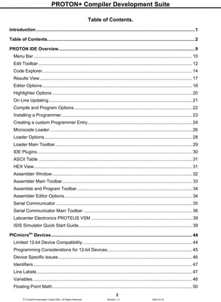 PROTON+ Compiler Development Suite
2
 Crownhill Associates Limited 2004 - All Rights Reserved Revision 1.2 2004-10-18
Table of Contents.
Introduction ............................................................................................................................... 1
Table of Contents...................................................................................................................... 2
PROTON IDE Overview............................................................................................................. 9
Menu Bar ............................................................................................................................... 10
Edit Toolbar ........................................................................................................................... 12
Code Explorer........................................................................................................................ 14
Results View.......................................................................................................................... 17
Editor Options........................................................................................................................ 18
Highlighter Options ................................................................................................................ 20
On Line Updating................................................................................................................... 21
Compile and Program Options............................................................................................... 22
Installing a Programmer......................................................................................................... 23
Creating a custom Programmer Entry.................................................................................... 24
Microcode Loader .................................................................................................................. 26
Loader Options ...................................................................................................................... 28
Loader Main Toolbar.............................................................................................................. 29
IDE Plugins............................................................................................................................ 30
ASCII Table ........................................................................................................................... 31
HEX View............................................................................................................................... 31
Assembler Window ................................................................................................................ 32
Assembler Main Toolbar........................................................................................................ 33
Assemble and Program Toolbar ............................................................................................ 34
Assembler Editor Options ...................................................................................................... 34
Serial Communicator ............................................................................................................. 35
Serial Communicator Main Toolbar ....................................................................................... 36
Labcenter Electronics PROTEUS VSM ................................................................................. 39
ISIS Simulator Quick Start Guide........................................................................................... 39
PICmicrotm
Devices................................................................................................................. 44
Limited 12-bit Device Compatibility........................................................................................ 44
Programming Considerations for 12-bit Devices.................................................................... 45
Device Specific issues ........................................................................................................... 46
Identifiers ............................................................................................................................... 47
Line Labels ............................................................................................................................ 47
Variables................................................................................................................................ 48
Floating Point Math................................................................................................................ 50
 