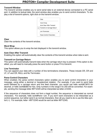 PROTON+ Compiler Development Suite
38
 Crownhill Associates Limited 2004 - All Rights Reserved Revision 1.2 2004-10-18
Transmit Window
The transmit window enables you to send serial data to an external device connected to a PC serial
port. In addition to textual data, the send window also enables you to send control characters. To dis-
play a list of transmit options, right click on the transmit window.
Clear
Clear the contents of the transmit window.
Word Wrap
This option allows you to wrap the text displayed in the transmit window.
Auto Clear After Transmit
Enabling this option will automatically clear the contents of the transmit window when data is sent.
Transmit on Carriage Return
This option will automatically transmit data when the carriage return key is pressed. If this option is dis-
abled, you will need to manually press the send button or press F4 to transmit.
Line Terminator
You can append your data with a number of line terminations characters. These include CR, CR and
LF, LF and CR, NULL and No Terminator.
Parse Control Characters
When enabled, the parse control characters option enables you to send control characters in your
message, using either a decimal or hexadecimal notation. For example, if you want to send hello
world followed by a carriage return and line feed character, you would use hello world#13#10 for
decimal, or hello world$D$A for hex. Only numbers in the range 0 to 255 will be converted. For exam-
ple, sending the message letter #9712345 will be interpreted as letter a12345.
If the sequence of characters does not form a legal number, the sequence is interpreted as normal
characters. For example, hello world#here I am. If you don't want characters to be interpreted as a
control sequence, but rather send it as normal characters, then all you need to do is use the tilda sym-
bol (~). For example, letter ~#9712345 would be sent as letter #9712345.
 