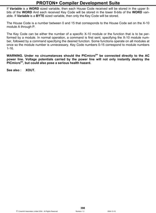 PROTON+ Compiler Development Suite
398
 Crownhill Associates Limited 2004 - All Rights Reserved Revision 1.2 2004-10-18
If Variable is a WORD sized variable, then each House Code received will be stored in the upper 8-
bits of the WORD And each received Key Code will be stored in the lower 8-bits of the WORD vari-
able. If Variable is a BYTE sized variable, then only the Key Code will be stored.
The House Code is a number between 0 and 15 that corresponds to the House Code set on the X-10
module A through P.
The Key Code can be either the number of a specific X-10 module or the function that is to be per-
formed by a module. In normal operation, a command is first sent, specifying the X-10 module num-
ber, followed by a command specifying the desired function. Some functions operate on all modules at
once so the module number is unnecessary. Key Code numbers 0-15 correspond to module numbers
1-16.
WARNING. Under no circumstances should the PICmicrotm
be connected directly to the AC
power line. Voltage potentials carried by the power line will not only instantly destroy the
PICmicrotm
, but could also pose a serious health hazard.
See also : XOUT.
 