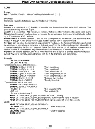 PROTON+ Compiler Development Suite
399
 Crownhill Associates Limited 2004 - All Rights Reserved Revision 1.2 2004-10-18
XOUT
Syntax
XOUT DataPin , ZeroPin , [HouseCodeKeyCode {Repeat} { , ...}]
Overview
Transmit a HouseCode followed by a KeyCode in X-10 format.
Operators
DataPin is a constant (0 - 15), Port.Bit, or variable, that transmits the data to an X-10 interface. This
pin is automatically made an output.
ZeroPin is a constant (0 - 15), Port.Bit, or variable, that is used to synchronise to a zero-cross event.
This pin is automatically made an input to received the zero crossing timing, and should also be pulled
up to 5 Volts with a 4.7KΩ resistor.
HouseCode is a number between 0 and 15 that corresponds to the House Code set on the X-10
module A through P. The proper HouseCode must be sent as part of each command.
KeyCode can be either the number of a specific X-10 module, or the function that is to be performed
by a module. In normal use, a command is first sent specifying the X-10 module number, followed by a
command specifying the function required. Some functions operate on all modules at once so the
module number is unnecessary. KeyCode numbers 0-15 correspond to module numbers 1-16.
Repeat is an optional operator, and if it is NOT included, then a repeat of 2 times (the minimum) is as-
sumed. Repeat is normally reserved for use with the X-10 Bright and Dim commands.
Example
DIM HOUSE AS BYTE
DIM UNIT AS BYTE
' Create some aliases of the keycodes
SYMBOL UnitOn = %10010 ' Turn module on
SYMBOL UnitOff = %11010 ' Turn module off
SYMBOL UnitsOff = %11100 ' Turn all modules off
SYMBOL LightsOn = %10100 ' Turn all light modules on
SYMBOL LightsOff = %10000 ' Turn all light modules off
SYMBOL Bright = %10110 ' Brighten light module
SYMBOL DimIt = %11110 ' Dim light module
' Create aliases for the pins used
SYMBOL DATAPIN = PORTA.1
SYMBOL ZERO_C = PORTA.0
HOUSE = 0 ' Set house to 0 (A)
UNIT = 8 ' Set unit to 8 (9)
' Turn on unit 8 in house 0
XOUT DATAPIN ,ZERO_C,[HOUSE  UNIT,HOUSE  UnitOn ]
XOUT DATAPIN ,ZERO_C,[HOUSE  LightsOff ]' Turn off all the lights in house 0
XOUT DATAPIN ,ZERO_C,[HOUSE  0] ' Blink light 0 on and off every 10 seconds
LOOP:
XOUT DATAPIN ,ZERO_C,[HOUSE  UnitOn ]
DELAYMS 10000 ' Wait 10 seconds
XOUT DATAPIN ,ZERO_C,[HOUSE  UnitOff ]
DELAYMS 10000 ' Wait 10 seconds
GOTO LOOP
 