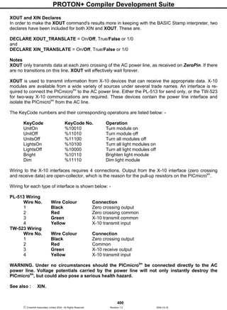 PROTON+ Compiler Development Suite
400
 Crownhill Associates Limited 2004 - All Rights Reserved Revision 1.2 2004-10-18
XOUT and XIN Declares
In order to make the XOUT command's results more in keeping with the BASIC Stamp interpreter, two
declares have been included for both XIN and XOUT. These are.
DECLARE XOUT_TRANSLATE = On/Off, True/False or 1/0
and
DECLARE XIN_TRANSLATE = On/Off, True/False or 1/0
Notes
XOUT only transmits data at each zero crossing of the AC power line, as received on ZeroPin. If there
are no transitions on this line, XOUT will effectively wait forever.
XOUT is used to transmit information from X-10 devices that can receive the appropriate data. X-10
modules are available from a wide variety of sources under several trade names. An interface is re-
quired to connect the PICmicrotm
to the AC power line. Either the PL-513 for send only, or the TW-523
for two-way X-10 communications are required. These devices contain the power line interface and
isolate the PICmicrotm
from the AC line.
The KeyCode numbers and their corresponding operations are listed below: -
KeyCode KeyCode No. Operation
UnitOn %10010 Turn module on
UnitOff %11010 Turn module off
UnitsOff %11100 Turn all modules off
LightsOn %10100 Turn all light modules on
LightsOff %10000 Turn all light modules off
Bright %10110 Brighten light module
Dim %11110 Dim light module
Wiring to the X-10 interfaces requires 4 connections. Output from the X-10 interface (zero crossing
and receive data) are open-collector, which is the reason for the pull-up resistors on the PICmicrotm
.
Wiring for each type of interface is shown below: -
PL-513 Wiring
Wire No. Wire Colour Connection
1 Black Zero crossing output
2 Red Zero crossing common
3 Green X-10 transmit common
4 Yellow X-10 transmit input
TW-523 Wiring
Wire No. Wire Colour Connection
1 Black Zero crossing output
2 Red Common
3 Green X-10 receive output
4 Yellow X-10 transmit input
WARNING. Under no circumstances should the PICmicrotm
be connected directly to the AC
power line. Voltage potentials carried by the power line will not only instantly destroy the
PICmicrotm
, but could also pose a serious health hazard.
See also : XIN.
 