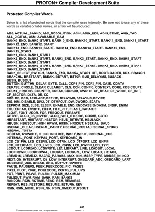 PROTON+ Compiler Development Suite
401
 Crownhill Associates Limited 2004 - All Rights Reserved Revision 1.2 2004-10-18
Protected Compiler Words
Below is a list of protected words that the compiler uses internally. Be sure not to use any of these
words as variable or label names, or errors will be produced.
ABS, ACTUAL_BANKS, ADC_RESOLUTION, ADIN, ADIN_RES, ADIN_STIME, ADIN_TAD
ALL_DIGITAL, ASM, AVAILABLE_RAM
BANK0_END, BANK0_START, BANK10_END, BANK10_START, BANK11_END, BANK11_START
BANK12_END, BANK12_START
BANK13_END, BANK13_START, BANK14_END, BANK14_START, BANK15_END,
BANK15_START
BANK1_END, BANK1_START
BANK2_END, BANK2_START, BANK3_END, BANK3_START, BANK4_END, BANK4_START
BANK5_END, BANK5_START
BANK6_END, BANK6_START, BANK7_END, BANK7_START, BANK8_END, BANK8_START
BANK9_END, BANK9_START
BANK_SELECT_SWITCH, BANKA_END, BANKA_START, BIT, BOOTLOADER, BOX, BRANCH
BRANCHL, BRESTART, BREAK, BSTART, BSTOP, BUS_DELAYMS, BUSACK
BUSIN, BUSOUT
BUTTON, BUTTON_DELAY, BYTE, CALL, CCP1_PIN, CCP2_PIN, CASE, CDATA
CERASE, CIRCLE, CLEAR, CLEARBIT, CLS, CON, CONFIG, CONTEXT, CORE, COS COUNT,
COUNT_ERRORS, COUNTER, CREAD, CURSOR, CWRITE, CF_READ, CF_WRITE, CF_INIT,
CF_SECTOR, DATA, DB, DC
DCD, DE, DEC, DECLARE, DEFINE, DELAYMS, DELAYUS, DEVICE
DIG, DIM, DISABLE, DIV2, DT, DTMFOUT, DW, DWORD, EDATA
EEPROM_SIZE, ELSE, ELSEIF, ENABLE, END, ENDCASE ENDASM, ENDIF, ENDM
EQU, EREAD, EWRITE, EXITM, FILE_REF, FLASH_CAPABLE
FLOAT, FONT_ADDR, FOR, FREQOUT, FSRSAVE
GETBIT, GLCD_CS_INVERT, GLCD_FAST_STROBE, GOSUB, GOTO
HBRESTART, HBSTART, HBSTOP, HBUS_BITRATE, HBUSACK
HBUSIN, HBUSOUT, HIGH, HPWM, HRSIN, HRSOUT, HSERIAL_BAUD
HSERIAL_CLEAR, HSERIAL_PARITY, HSERIAL_RCSTA, HSERIAL_SPBRG
HSERIAL_TXSTA
I2CREAD, I2CWRITE, IF, INC, INCLUDE, INKEY, INPUT, INTERNAL_BUS
INTERNAL_FONT, KEYPAD_PORT, KEYBOARD_IN
LCD_CS1PIN, LCD_CS2PIN, LCD_DTPIN, LCD_DTPORT, LCD_ENPIN
LCD_INTERFACE, LCD_LINES, LCD_RSPIN, LCD_RWPIN, LCD_TYPE
LCDOUT, LCDREAD, LCDWRITE, LET, LIBRARY, LINE, LOADBIT, LOCAL
LOOKDOWN, LOOKDOWNL, LOOKUP, LOOKUPL, LOW, LREAD, LREAD8,
LREAD16, LREAD32, MACRO_PARAMS, MAX, MIN, MSSP_TYPE, MOUSE_IN, NCD
NEXT, ON_INTERRUPT, ON_LOW_INTERRUPT, ONBOARD_ADC, ONBOARD_UART
ONBOARD_USB, OREAD, ORG, OUTPUT, OWRITE
PAUSE, PAUSEUS, PEEK, PEEKCODE, PIC_PAGES
PIXEL, PLOT, POKE, POKECODE, PORTB_PULLUPS
POT, PRINT, PSAVE, PULSIN, PULSIN_MAXIMUM
PULSOUT, PWM, RAM_BANK, RAM_BANKS
RANDOM, RCIN, RCTIME, READ, REM, REMARKS
REPEAT, RES, RESTORE, RESUME, RETURN, REV
RSIN, RSIN_MODE, RSIN_PIN, RSIN_TIMEOUT, RSOUT
 