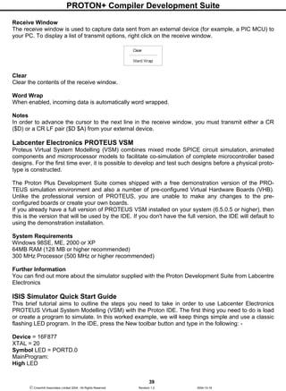 PROTON+ Compiler Development Suite
39
 Crownhill Associates Limited 2004 - All Rights Reserved Revision 1.2 2004-10-18
Receive Window
The receive window is used to capture data sent from an external device (for example, a PIC MCU) to
your PC. To display a list of transmit options, right click on the receive window.
Clear
Clear the contents of the receive window.
Word Wrap
When enabled, incoming data is automatically word wrapped.
Notes
In order to advance the cursor to the next line in the receive window, you must transmit either a CR
($D) or a CR LF pair ($D $A) from your external device.
Labcenter Electronics PROTEUS VSM
Proteus Virtual System Modelling (VSM) combines mixed mode SPICE circuit simulation, animated
components and microprocessor models to facilitate co-simulation of complete microcontroller based
designs. For the first time ever, it is possible to develop and test such designs before a physical proto-
type is constructed.
The Proton Plus Development Suite comes shipped with a free demonstration version of the PRO-
TEUS simulation environment and also a number of pre-configured Virtual Hardware Boards (VHB).
Unlike the professional version of PROTEUS, you are unable to make any changes to the pre-
configured boards or create your own boards.
If you already have a full version of PROTEUS VSM installed on your system (6.5.0.5 or higher), then
this is the version that will be used by the IDE. If you don't have the full version, the IDE will default to
using the demonstration installation.
System Requirements
Windows 98SE, ME, 2000 or XP
64MB RAM (128 MB or higher recommended)
300 MHz Processor (500 MHz or higher recommended)
Further Information
You can find out more about the simulator supplied with the Proton Development Suite from Labcentre
Electronics
ISIS Simulator Quick Start Guide
This brief tutorial aims to outline the steps you need to take in order to use Labcenter Electronics
PROTEUS Virtual System Modelling (VSM) with the Proton IDE. The first thing you need to do is load
or create a program to simulate. In this worked example, we will keep things simple and use a classic
flashing LED program. In the IDE, press the New toolbar button and type in the following: -
Device = 16F877
XTAL = 20
Symbol LED = PORTD.0
MainProgram:
High LED
 