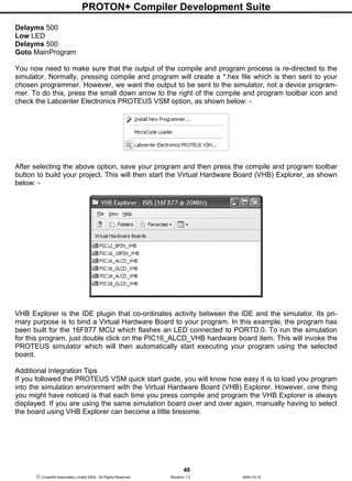 PROTON+ Compiler Development Suite
40
 Crownhill Associates Limited 2004 - All Rights Reserved Revision 1.2 2004-10-18
Delayms 500
Low LED
Delayms 500
Goto MainProgram
You now need to make sure that the output of the compile and program process is re-directed to the
simulator. Normally, pressing compile and program will create a *.hex file which is then sent to your
chosen programmer. However, we want the output to be sent to the simulator, not a device program-
mer. To do this, press the small down arrow to the right of the compile and program toolbar icon and
check the Labcenter Electronics PROTEUS VSM option, as shown below: -
After selecting the above option, save your program and then press the compile and program toolbar
button to build your project. This will then start the Virtual Hardware Board (VHB) Explorer, as shown
below: -
VHB Explorer is the IDE plugin that co-ordinates activity between the IDE and the simulator. Its pri-
mary purpose is to bind a Virtual Hardware Board to your program. In this example, the program has
been built for the 16F877 MCU which flashes an LED connected to PORTD.0. To run the simulation
for this program, just double click on the PIC16_ALCD_VHB hardware board item. This will invoke the
PROTEUS simulator which will then automatically start executing your program using the selected
board.
Additional Integration Tips
If you followed the PROTEUS VSM quick start guide, you will know how easy it is to load you program
into the simulation environment with the Virtual Hardware Board (VHB) Explorer. However, one thing
you might have noticed is that each time you press compile and program the VHB Explorer is always
displayed. If you are using the same simulation board over and over again, manually having to select
the board using VHB Explorer can become a little tiresome.
 