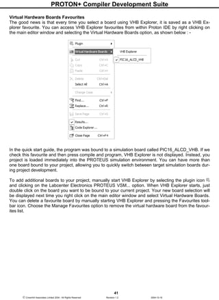PROTON+ Compiler Development Suite
41
 Crownhill Associates Limited 2004 - All Rights Reserved Revision 1.2 2004-10-18
Virtual Hardware Boards Favourites
The good news is that every time you select a board using VHB Explorer, it is saved as a VHB Ex-
plorer favourite. You can access VHB Explorer favourites from within Proton IDE by right clicking on
the main editor window and selecting the Virtual Hardware Boards option, as shown below : -
In the quick start guide, the program was bound to a simulation board called PIC16_ALCD_VHB. If we
check this favourite and then press compile and program, VHB Explorer is not displayed. Instead, you
project is loaded immediately into the PROTEUS simulation environment. You can have more than
one board bound to your project, allowing you to quickly switch between target simulation boards dur-
ing project development.
To add additional boards to your project, manually start VHB Explorer by selecting the plugin icon
and clicking on the Labcenter Electronics PROTEUS VSM... option. When VHB Explorer starts, just
double click on the board you want to be bound to your current project. Your new board selection will
be displayed next time you right click on the main editor window and select Virtual Hardware Boards.
You can delete a favourite board by manually starting VHB Explorer and pressing the Favourites tool-
bar icon. Choose the Manage Favourites option to remove the virtual hardware board from the favour-
ites list.
 