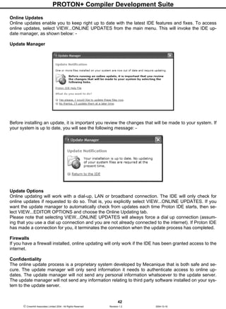 PROTON+ Compiler Development Suite
42
 Crownhill Associates Limited 2004 - All Rights Reserved Revision 1.2 2004-10-18
Online Updates
Online updates enable you to keep right up to date with the latest IDE features and fixes. To access
online updates, select VIEW...ONLINE UPDATES from the main menu. This will invoke the IDE up-
date manager, as shown below: -
Update Manager
Before installing an update, it is important you review the changes that will be made to your system. If
your system is up to date, you will see the following message: -
Update Options
Online updating will work with a dial-up, LAN or broadband connection. The IDE will only check for
online updates if requested to do so. That is, you explicitly select VIEW...ONLINE UPDATES. If you
want the update manager to automatically check from updates each time Proton IDE starts, then se-
lect VIEW...EDITOR OPTIONS and choose the Online Updating tab.
Please note that selecting VIEW...ONLINE UPDATES will always force a dial up connection (assum-
ing that you use a dial up connection and you are not already connected to the internet). If Proton IDE
has made a connection for you, it terminates the connection when the update process has completed.
Firewalls
If you have a firewall installed, online updating will only work if the IDE has been granted access to the
internet.
Confidentiality
The online update process is a proprietary system developed by Mecanique that is both safe and se-
cure. The update manager will only send information it needs to authenticate access to online up-
dates. The update manager will not send any personal information whatsoever to the update server.
The update manager will not send any information relating to third party software installed on your sys-
tem to the update server.
 