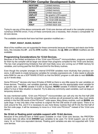 PROTON+ Compiler Development Suite
45
 Crownhill Associates Limited 2004 - All Rights Reserved Revision 1.2 2004-10-18
RESTORE Limited memory
SEROUT Limited memory
SERIN Limited memory
SOUND2 Limited resources
UNPLOT No graphic LCD support
USBIN No 12-bit USB devices
USBOUT No 12-bit USB devices
XIN Limited stack size
XOUT Limited stack size
Trying to use any of the above commands with 12-bit core devices will result in the compiler producing
numerous SYNTAX errors. If any of these commands are a necessity, then choose a comparable 14-
bit core device.
The available commands that have had their operation modified are: -
PRINT, RSOUT, BUSIN, BUSOUT
Most of the modifiers are not supported for these commands because of memory and stack size limita-
tions, this includes the AT , and the STR modifier. However, the @, DEC and DEC3 modifiers are still
available.
Programming Considerations for 12-bit Devices.
Because of the limited architecture of the 12-bit core PICmicrotm
microcontrollers, programs compiled
for them by the compiler will be larger and slower than programs compiled for the 14-bit core devices.
The two main programming limitations that will most likely occur are running out of RAM memory for
variables, and running past the first 256 word limit for the library routines.
Even though the compiler arranges its internal SYSTEM variables more intuitively than previous ver-
sions, it still needs to create temporary variables for complex expressions etc. It also needs to allocate
extra RAM for use as a SOFTWARE-STACK so that the BASIC program is still able to nest GOSUBs
up to 4 levels deep.
Some PICmicrotm
devices only have 25 bytes of RAM so there is very little space for user variables on
those devices. Therefore, use variables sparingly, and always use the appropriately sized variable for
a specific task. i.e. BYTE variable if 0-255 is required, WORD variable if 0-65535 required, BIT vari-
ables if a true or false situation is required. Try to alias any commonly used variables, such as loops or
temporary stores etc.
As was mentioned earlier, 12-bit core PICmicrotm
microcontrollers can call only into the first half (256
words) of a code page. Since the compiler's library routines are all accessed by calls, they must reside
entirely in the first 256 words of the PICmicrotm
code space. Many library routines, such as BUSIN, are
quite large. It may only take a few routines to outgrow the first 256 words of code space. There is no
work around for this, and if it is necessary to use more library routines that will fit into the first half of
the first code page, it will be necessary to move to a 14-bit core PICmicrotm
instead of the 12-bit core
device.
No 32-bit or floating point variable support with 12-bit devices.
Because of the profound lack of RAM space available on most 12-bit core devices, the PROTON+
compiler does not allow 32-bit DWORD type variables to be used. For 32-bit support, use on of the
many 14, or 16-bit core equivalent devices. Floating point variables are also not supported with 12-bit
core devices.
 